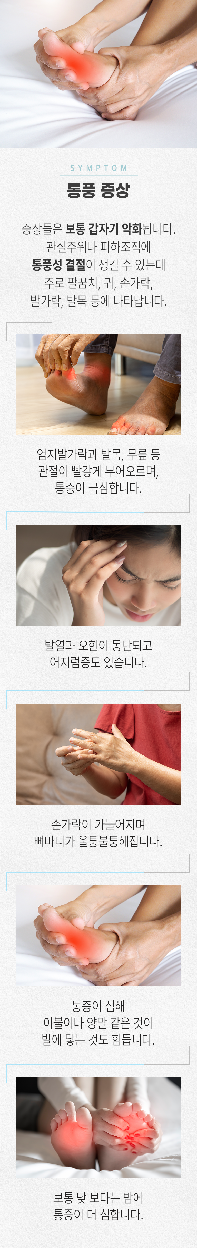 SYMPOTOM 통풍 증상. 증상들은 보통 갑자기 악화됩니다. 관절주위나 피하조직에 통풍성 결절이 생길 수 있는데 주로 팔꿈치, 귀, 손가락, 발가락, 발목 등에 나타납니다. 엄지발가락과 발목, 무릎 등 관절이 빨갛게 부어오르며, 통증이 극심합니다 발열과 오한이 동반되고 어지럼증도 있습니다. 손가락이 가늘어지며 뼈마디가 울퉁불퉁해집니다. 통증이 심해 이불이나 양말 같은 것이 발에 닿는 것도 힘듭니다. 보통 낮 보다는 밤에 통증이 더 심합니다.