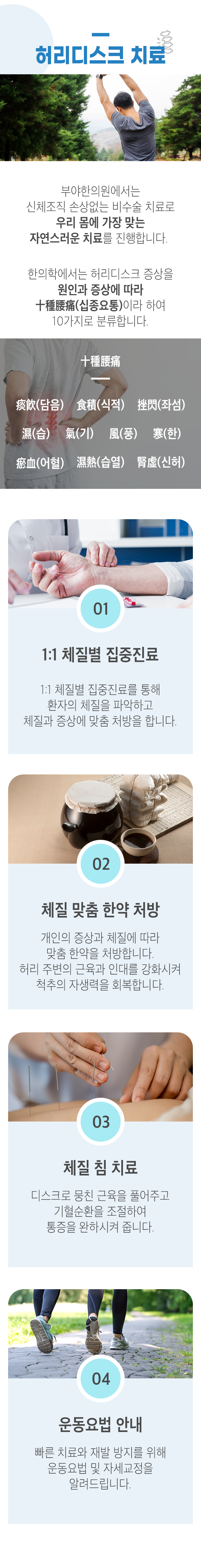 허리디스크의 치료 ▷ 부야한의원에서는 신체조직 손상없는 비수술 치료로 우리 몸에 가장 맞는 자연스러운 치료를 진행합니다. 한의학에서는 허리디스크 증상을 원인과 증상에 따라 十種䁏痛(십종요통)이라 하여 10가지로 분류합니다. 痰飮(담음), 食積(식적), 挫閃(좌섬), 濕(습), 氣(기), 風(풍), 寒(한), 瘀血(어혈), 濕熱(습열), 腎虛(신허). 01. 1:1 체질별 집중진료 - 1:1 체질별 집중진료를 통해 환자의 체질을 파악하고 체질과 증상에 맞춤 처방을 합니다. 02. 체질 맞춤 한약 처방 - 개인의 증상과 체질에 따라 맞춤 한약을 처방합니다. 허리 주변의 근육과 인대를 강화시켜 척추의 자생력을 회복합니다. 03. 체질 침 치료 - 디스크로 뭉친 근육을 풀어주고 기혈순환을 조절하여 통증을 완하시켜 줍니다. 04. 운동요법 안내 - 빠른 치료와 재발 방지를 위해 운동요법 및 자세교정을 알려드립니다.