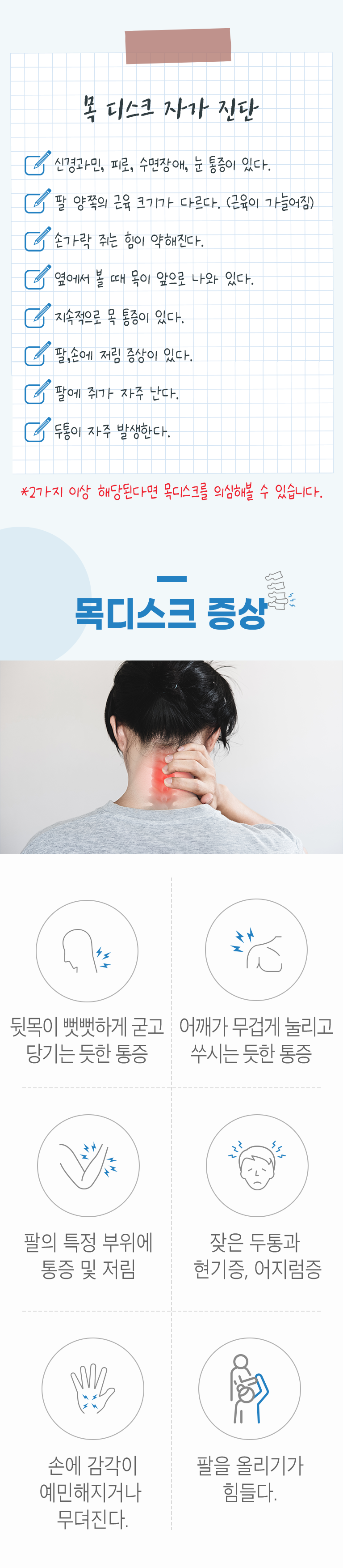 목디스크 자가 진단. □ 신경과민, 피로, 수면장애, 눈 통증이 있다. □ 팔 양쪽의 근육 크기가 다르다.(근육이 가늘어짐) □ 손가락 쥐는 힘이 약해진다. □ 옆에서 볼 때 목이 앞으로 나와 있다. □ 지속적으로 목 통증이 있다. □ 팔, 손에 저림 증상이 있다. □ 팔에 쥐가 자주 난다. □ 두통이 자주 발생한다. * 2가지 이상 해당된다면 목디스크를 의심해볼 수 있습니다. 목디스크 증상 ▷ 뒷목이 뻣뻣하게 굳고 당기는 듯한 통증. 어깨가 무겁게 눌리고 쑤시는 듯한 통증. 팔의 특정 부위에 통증 및 저림. 잦은 두통과 현기증, 어지럼증. 손에 감각이 예민하거나 무뎌진다. 팔을 올리기가 힘들다.