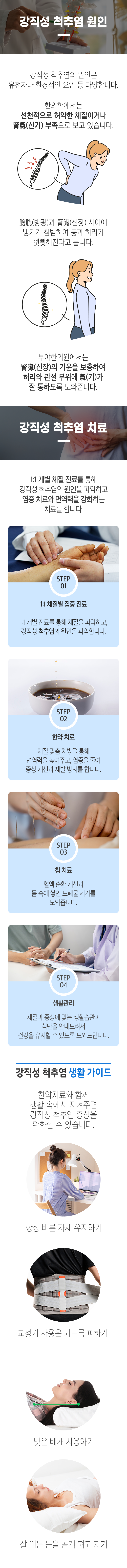 강직성 척추염의 원인 ▷ 강직성 척추염의 원인은 유전자나 환경적인 요인 등 다양합니다. 한의학에서는 선천적으로 허약한 체질이거나 腎氣(신기) 부족으로 보고 있습니다. 膀胱(방광)과 腎臟(신장) 사이에 냉기가 침범하여 등과 허리가 뻣뻣해진다고 봅니다. 부야한의원에서는 腎臟(신장)의 기운을 보충하여 허리와 관절 부위에 氣(기)가 잘 통하도록 도와줍니다. 강직성 척추염 치료 ▷ 1:1 개별 체질 진료를 통해 강직성 척추염의 원인을 파악하고 염증 치료와 면역력을 강화하는 치료를 합니다. STEP 01 1:1 체질별 집중 진료 - 1:1 개별 진료를 통해 체질을 파악하고, 강직성 척추염의 원인을 파악합니다. STEP 02 한약 치료 - 체질 맞춤 처방을 통해 면역력을 높여주고, 염증을 줄여 증상 개선과 재발 방지를 합니다. STEP 03 침 치료 - 혈액 순환 개선과 몸 속에 쌓인 노폐물 제거를 도와줍니다. STEP 04 생활관리 - 체질과 증상에 맞는 생활습관과 식단을 안내드려서 건강을 유지할 수 있도록 도와드립니다. 강직성 척추염 생활 가이드 ▷ 한약치료와 함께 생활 속에서 지켜주면 강직성 척추염 증상을 완화할 수 있습니다. 항상 바른 자세 유지하기, 교정기 사용은 되도록 피하기, 낮은 베개 사용하기, 잘 때는 몸을 곧게 펴고 자기.