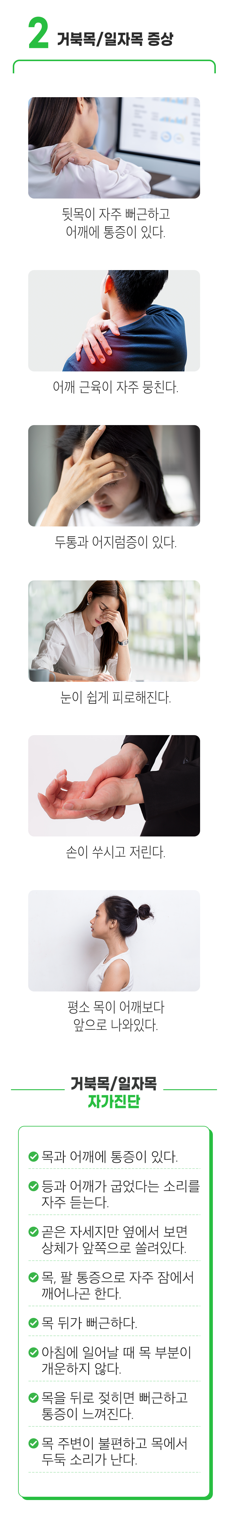 2. 거북목/일자목 증상 ▷ 뒷목이 자주 뻐근하고 어깨에 통증이 있다. 어깨 근육이 자주 뭉친다. 두통과 어지럼증이 있다. 눈이 쉽게 피로해진다. 손이 쑤시고 저린다. 평소 목이 어깨보다 앞으로 나와있다. 거북목/일자목 자가진단 ▶ □ 목과 어깨에 통증이 있다. □ 등과 어깨가 굽었다는 소리를 자주 듣는다. □ 곧은 자세지만 옆에서 보면 상체가 앞쪽으로 쏠려있다. □ 목, 팔 통증으로 자주 잠에서 깨어나곤 한다. □ 목 뒤가 뻐근하다. □ 아침에 일어날 때 목 부분이 개운하지 않다. □ 목을 뒤로 젖히면 뻐근하고 통증이 느껴진다. □ 목 주변이 불편하고 목에서 두둑 소리가 난다.