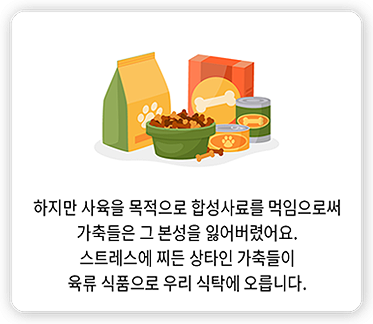 하지만 사육을 목적으로 합성사료를 먹임으로써 가축들은 그 본성을 잃어버렸어요. 스트레스에 찌든 상타인 가축들이 육류 식품으로 우리 식탁에 오릅니다.