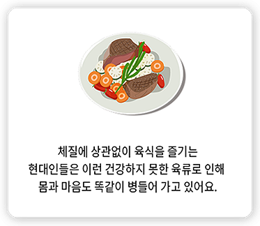 체질에 상관없이 육식을 즐기는 현대인들은 이런 건강하지 못한 육류로 인해 몸과 마음도 똑같이 병들어 가고 있어요.