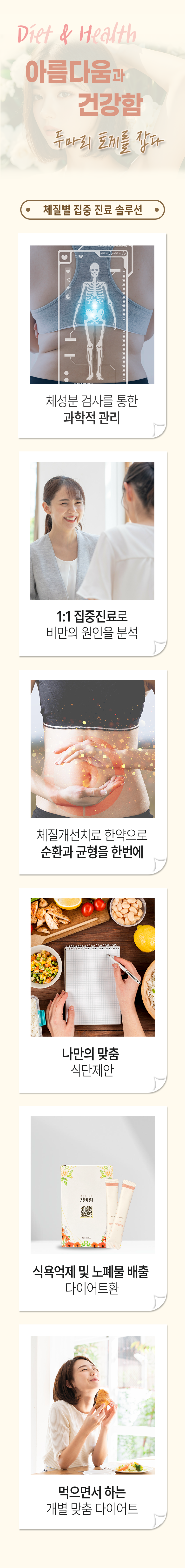 Diet & Health 아름다움과 건강함 두마리 토끼를 잡다. 체질별 집중 진료 솔루션. 체성분 검사를 통한 과학적 관리. 1:1 집중진료로 비만의 원인을 분석. 체질개선치료 한약으로 순환과 균형을 한번에. 나만의 맞춤 식단제안. 식욕억제 및 노폐물 배출 다이어트환. 먹으면서 하는 개별 맞춤 다이어트.