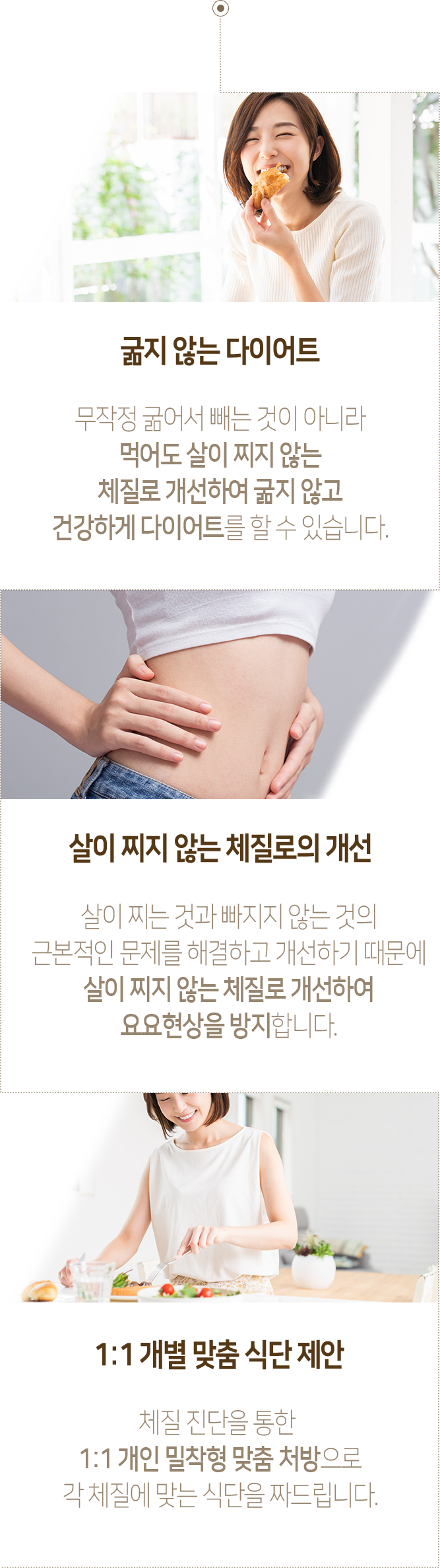 굶지 않는 다이어트 - 무작정 굶어서 빼는 것이 아니라 먹어도 살이 찌지 않는 체질로 개선하여 굶지 않고 건강하게 다이어트를 할 수 있습니다. 살이 찌지 않는 체질로의 개선 - 살이 찌는 것과 빠지지 않는 것의 근본적인 문제를 해결하고 개선하기 때문에 살이 찌지 않는 체질로 개선하여 요요현상을 방지합니다. 1:1 개별 맞춤 식단 제안 - 체질 진단을 통한 1:1 개인 밀착형 맞춤 처방으로 각 체질에 맞는 식단을 짜드립니다.