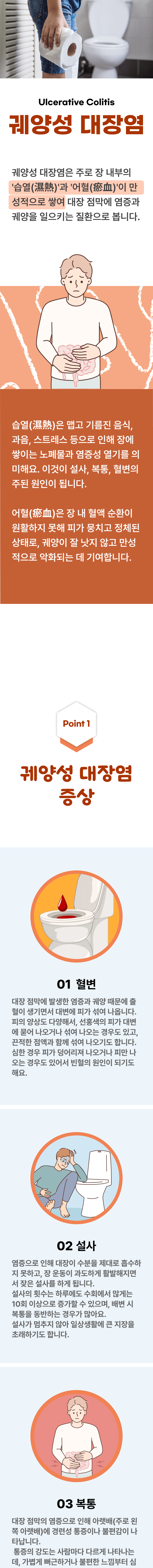궤양성 대장염 ▷ 궤양성 대장염은 주로 장 내부의 습열과 어혈이 만성적으로 쌓여 대장 점막에 염증과 궤양을 일으키는 질환으로 봅니다. 습열은 맵고 기름진 음식, 과음, 스트레스 등으로 인해 장에 쌓이는 노폐물과 염증성 열기를 의미해요. 이것이 설사, 복통, 혈변의 주된 원인이 됩니다. 어혈은 장 내 혈액 순환이 원활하지 못해 피가 뭉치ㅣ고 정체된 상태로, 궤양이 잘 낫지 않고 만성적으로 악화되는 데 기여합니다. 궤양성 대장염 증상 ▷ 1. 혈변 - 대장 점막에 발생한 염증과 궤양 때문에 출혈이 생기면서 대변에 피가 섞여 나옵니다. 피의 양상도 다양해서 선홍색의 피가 대변에 묻어 나오거나 섞여 나오는 경우도 있고, 끈적한 점애고가 함께 섞여 나오기도 합니다. 심한 경우 피가 덩어리져 나오거나 피만 나오는 경우도 있어서 빈혈의 원인이 되기도 해요. 2. 설사 - 염증으로 인해 대장이 수분을 제대로 흡수하지 못하고, 장 운동이 과도하게 활발해지면서 잦은 설사를 하게 됩니다. 설사의 횟수는 하루에도 수회에서 많게는 10회 이상으로 증가할 수 있으며, 배변 시 복통을 동반하는 경우가 많아요. 설사가 멈추지 않아 일상생활에 큰 지장을 초래하기도 합니다. 3. 복통 - 대장 점막의 염증으로 인해 아랫배(주로 왼쪽 아랫배)에 경련성 통증이나 불편감이 나타납니다. 통증의 강도는 사람마다 다르게 나타나는데, 가볍게 뻐근하거나 불편한 느낌부터 심