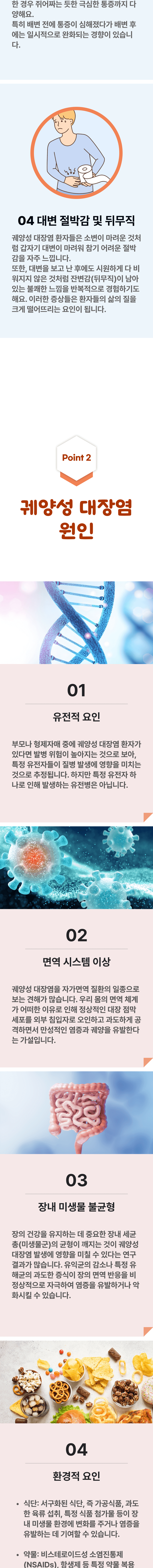 한 경우 쥐어짜는 듯한 극심한 통증까지 다양해요. 특히 배변 전에 통증이 심해졌다가 배변 후에는 일시적으로 완화되는 경향이 있습니다. 4. 대변 절박감 및 뒤무직 - 궤양성 대장염 환자들은 소변이 마려운 것처럼 갑자기 대변이 마려워 참기 어려운 절박감을 자주 느낍니다. 또한 대변을 보고 난 후에도 시원하게 다 비워지지 않은 것처럼 잔변감(뒤무직)이 남아있는 불쾌한 느낌을 반복적으로 경험하기도 해요. 이러한 증상들은 환자들의 삶의 질을 크게 떨어뜨리는 요인이 됩니다. 02 궤양성 대장염 원인 ▷ 1. 유전적 요인 - 부모나 형제자매 중에 궤양성 대장염 환자가 있다면 발병 위험이 높아지는 것으로 보아, 특정 유전자들이 질병 발생에 영향을 미치는 것으로 추정됩니다. 하지만 특정 유전자 하나로 인해 발생하는 유전병은 아닙니다. 2. 면역 시스템 이상 - 궤양성 대장염을 자가면역 질환의 일종으로 보는 견해가 많습니다. 우리 몸의 면역 체계가 어떠한 이유로 인해 정상적인 대장 점막 세포를 외부 침입자로 오인하고 과도하게 공격하면서 만성적인 염증과 궤양을 유발하는 가설입니다. 3. 장내 미생물 불균형 - 장의 건강을 유지하는 데 중요한 장내 세균 총(미생물군)의 균형이 깨지는 것이 궤양성 대장염 발생에 영향을 미칠 수 있다는 연구결과가 많습니다. 유익균의 감소나 특정 유해균의 과도한 증식이 장의 면역 반응을 비정상적으로 자극하여 염증을 유발하거나 악화시킬 수 있습니다. 4. 환경적 요인 - 식단 : 서구화된 식단, 즉 가공식품, 과도한 육류 섭취, 특정 식품 첨가물 등이 장내 미생물 환경에 변화를 주거나 염증을 유발하는 데 기여할 수 있습니다. 약물 : 비스테로이드성 소염진통제(NSAIDs), 항생제 등 특정 약물 복용