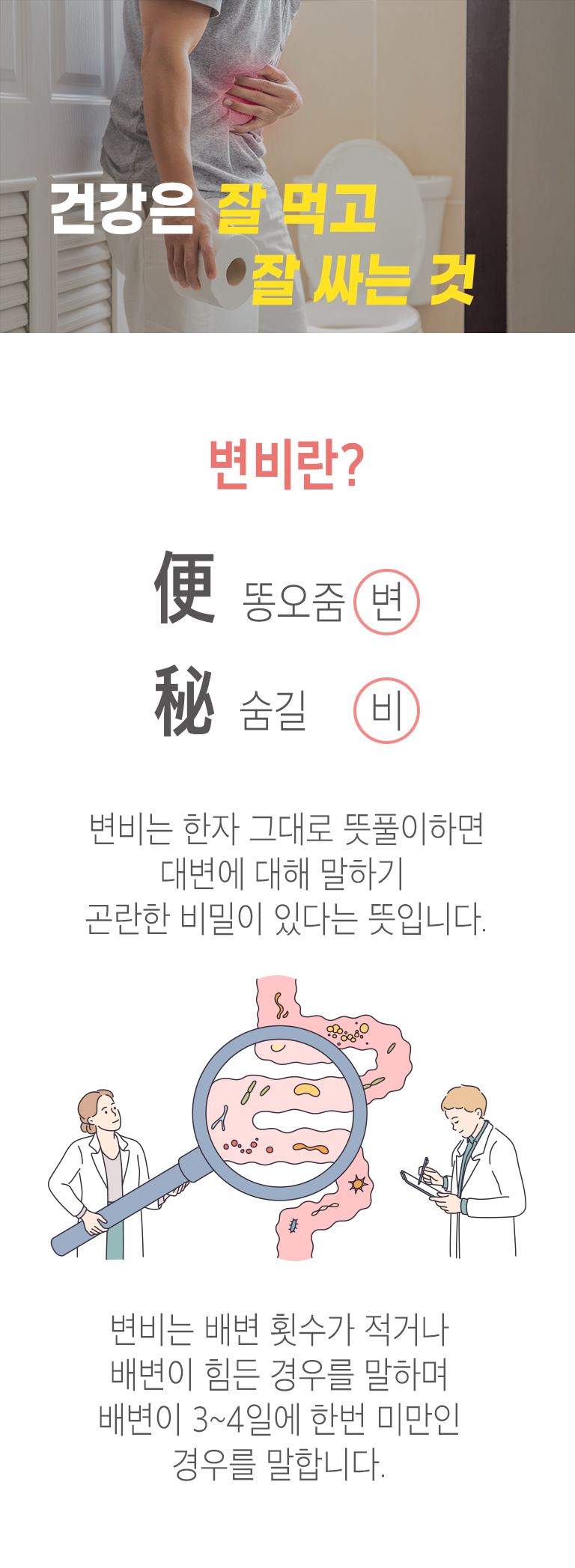 건강은 잘 먹고 잘 싸는 것. 변비란? 便 똥오줌 변 秘 숨길 비. 변비는 한자 그대로 뜻풀이하면 대변에 대해 말하기 곤란한 비밀이 있다는 뜻입니다. 변비는 배변 횟수가 적거나 배변이 힘든 경우를 말하며 배변이 3~4일에 한 번 미만인 경우를 말합니다.