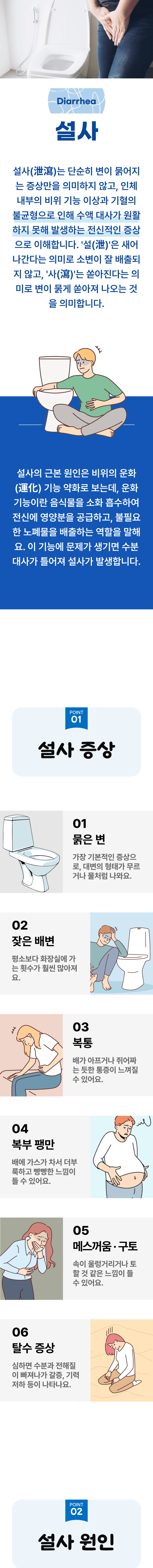설사 ▷ 설사는 단순히 변이 묽어지는 증상만을 의미하지 않고, 인체 내부의 비위 기능 이상과 기혈의 불균형으로 인해 수액 대사가 원활하지 못해 발생하는 전신적인 증상으로 이해합니다. '설(泄)'은 새어 나간다는 의미로 소변이 잘 배출되지 않고, '사(瀉)'는 쏟아진다는 의미로 변이 묽게 쏟아져 나오는 것을 의미합니다. 설사의 근본 원인은 비위의 운화 기능 약화로 보는데, 운화 기능이란 음식물을 소화 흡수하여 전신에 영양분을 공급하고, 불필요한 노폐물을 배출하는 역할을 말해요. 이 기능에 문제가 생기면 수분 대사가 틀어져 설사가 발생합니다. 01 설사 증상 ▷ 1. 묽은 변 - 가장 기본적인 증상으로, 대변의 형태가 무르거나 물처럼 나와요. 2. 잦은 배변 - 평소보다 화장실에 가는 횟수가 훨씬 많아져요. 3. 복통 - 배가 아프거나 쥐어짜는 듯한 통증이 느껴질 수 있어요. 4. 복부 팽만 - 배에 가스가 차서 더부룩하고 빵빵한 느낌이 들 수 있어요. 5. 메스꺼움·구토 - 속이 울렁거리거나 토 할 것 같은 느낌이 들 수 있어요. 6. 탈수 증상 - 심하면 수분과 전해질이 빠져나가 갈증, 기력 저하 등이 나타나요. 02 설사 원인 ▷