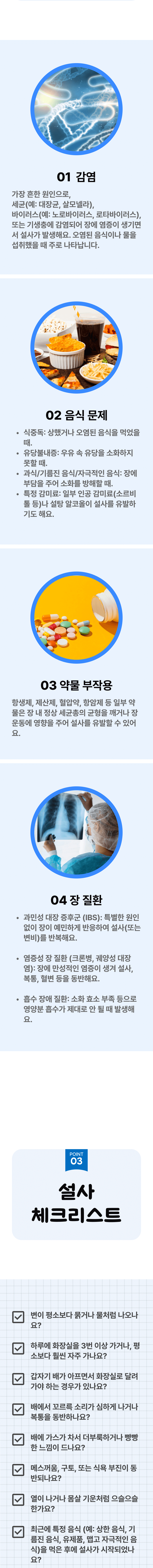 1. 감염 - 가장 흔한 원인으로, 세균(예: 대장균, 살모넬라), 바이러스(예: 노로바이러스, 로타바이러스), 또는 기생충에 감염되어 장에 염증이 생기면서 설사가 발생해요. 오염된 음식이나 물을 섭취했을 때 주로 나타납니다. 2. 음식 문제 - 식중독 : 상했거나 오염된 음식을 먹었을 때. 유당불내증 : 우유 속 유당을 소화하지 못할 때. 과식/기름진 음식/자극적인 음식 : 장에 부담을 주어 소화를 방해할 때. 특정 감미료 : 일부 인공 감미료(소르비톨 등)나 설탕 알코올이 설사를 유발하기도 해요. 3. 약물 부작용 - 항생제, 제산제, 혈압약, 항암제 등 일부 약물은 장 내 정상 세균총의 균형을 깨거나 장운동에 영향을 주어 설사를 유발할 수 있어요. 4. 장 질환 - 과민성 대장 증후군(IBS) : 특별한 원인 없이 장이 예민하게 반응하여 설사(또는 변비)를 반복해요. 염증성 장 질환(크론병, 궤양성 대장염) : 장에 만성적인 염증이 생겨 설사, 복통, 혈변 등을 동반해요. 흡수 장애 질환 : 소화 효소 부족 등으로 영양분 흡수가 제대로 안 될 때 발생해요. 03 설사 체크리스트 ▷ □ 변이 평소보다 묽거나 물처럼 나오나요? □ 하루에 화장실을 3번 이상 가거나, 평소보다 훨씬 자주 가나요? □ 갑자기 배가 아프면서 화장실로 달려가야 하는 경우가 있나요? □ 배에서 꼬르륵 소리가 심하게 나거나 복통을 동반하나요? □ 배에 가스가 차서 더부룩하거나 빵빵한 느낌이 드나요? □ 메스꺼움, 구토, 또는 식욕 부진이 동반되나요? □ 열이 나거나 몸살 기운처럼 으슬으슬 한가요? □ 최근에 특정 음식(예: 상한 음식, 기름진 음식, 유제품, 맵고 자극적인 음식)을 먹은 후에 설사가 시작되었나요?