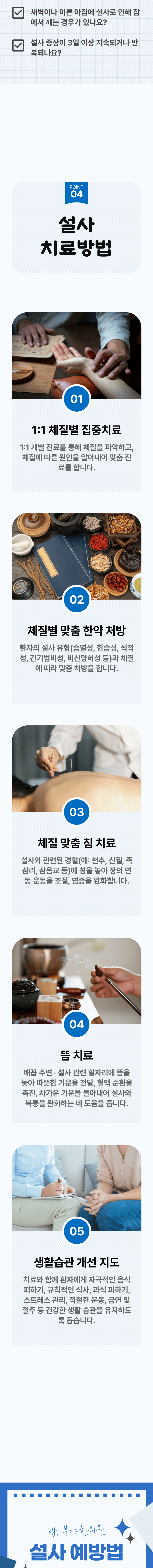 □ 새벽이나 이른 아침에 설사로 인해 잠에서 깨는 경우가 있나요? □ 설사 증상이 3일 이상 지속되거나 반복되나요? 04 설사 치료방법 ▷ 1. 1:1 체질별 집중치료 - 1:1 개별 진료를 통해 체질을 파악하고, 체질에 따른 원인을 알아내어 맞춤 진료를 합니다. 2. 체질별 맞춤 한약 처방 - 환자의 설사 유형(습열성, 한습성, 식적성, 가나기범비성, 비신양허성 등)과 체질에 따라 맞춤 처방을 합니다. 3. 체질 맞춤 침 치료 - 설사와 관련된 경혈(예: 천추, 신궐, 족삼리, 삼음교 등)에 침을 놓아 장의 연동 운동을 조절, 염증을 완화합니다. 4. 뜸 치료 - 배꼽 주변·설사 관련 현자리에 뜸을 놓아 따뜻한 기운을 전달, 혈액 순환을 촉진, 차가운 기운을 몰아내어 설사와 복통을 완하하는 데 도움을 줍니다. 5. 생활습관 개선 지도 - 치료와 함께 환자에게 자극적인 음식 피하기, 규칙적인 식사, 과식 피하기, 스트레스 관리, 적절한 운동, 금연 및 절주 등 건강한 생활 습관을 유지하도록 돕습니다. 설사 예방법 ▶