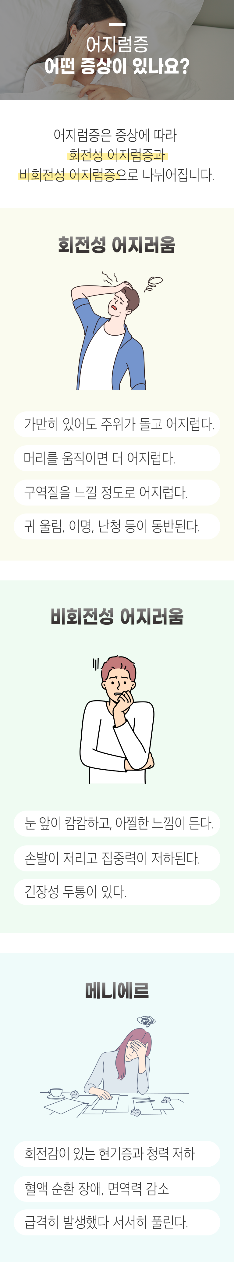 어지럼증 어떤 증상이 있나요? ▷ 어지럼증은 증상에 따라 회전성 어지럼증과 비회전성 어지럼증으로 나뉘어집니다. 회전성 어지러움 - 가만히 있어도 주위가 돌고 어지럽다. 머리를 움직이면 더 어지럽다. 구역질을 느낄 정도로 어지럽다. 귀 울림, 이명, 난청 등이 동반된다. 비회전성 어지러움 - 눈 앞이 캄캄하고, 아찔한 느낌이 든다. 손발이 저리고 집중력이 저하된다. 긴장성 두통이 있다. 메니에르 - 회전감이 있는 현기증과 청력 저하, 혈액 순환 장애, 면역력 감소, 급격히 발생했다 서서히 풀린다.