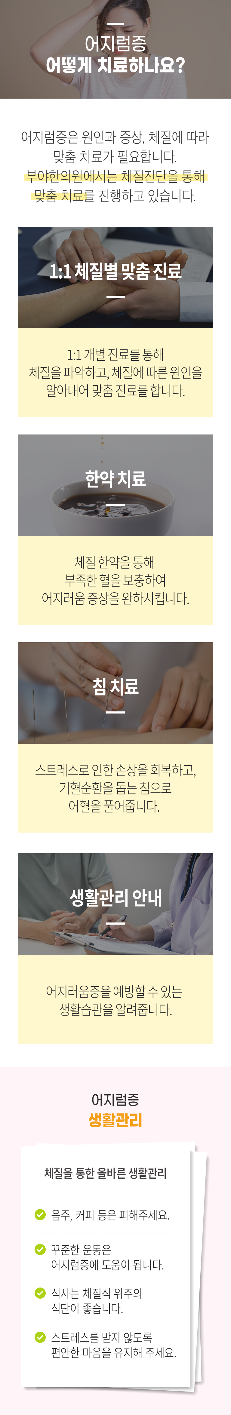 어지럼증 어떻게 치료하나요? ▷ 어지럼증은 원인과 증상, 체질에 따라 맞춤 치료가 필요합니다. 부야한의원에서는 체질진단을 통해 맞춤 치료를 진행하고 있습니다. 1:1 체질별 맞춤 진료 - 1:1 개별 진료를 통해 체질을 파악하고, 체질에 따른 원인을 알아내어 맞춤 진료를 합니다. 한약치료 - 체질 한약을 통해 부족한 혈을 보충하여 어지러움 증상을 완하시킵니다. 침 치료 - 스트레스로 인한 손상을 회복하고, 기혈순환을 돕는 침으로 어혈을 풀어줍니다. 생활관리 안내 - 어지러움증을 예방할 수 있는 생활습관을 알려줍니다. 어지럼증 생활관리(체질을 통한 올바른 생활관리) - 음주, 커피 등은 피해주세요. - 꾸준한 운동은 어지럼증에 도움이 됩니다. - 식사는 체질식 위주의 식단이 좋습니다. - 스트레스를 받지 않도록 편안한 마음을 유지해 주세요.