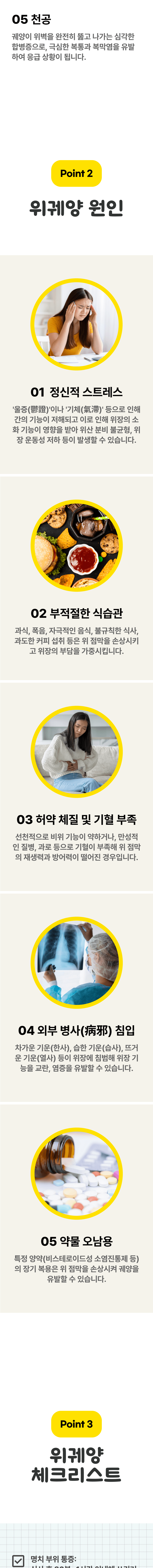 05 천공 - 궤양이 위벽을 완전히 뚫고 나가는 심각한 합병증으로, 극심한 복통과 복막염을 유발하여 응급 상황이 됩니다. Point 2 위궤양 원인 ▷ 01 정신적 스트레스 - '울증(鬱證)'이나 '기체(氣滯)'등으로 인해 간의 기능이 저해되고 이로 인해 위장의 소화 기능이 영향을 받아 위산 분비 불균형, 위장 운동성 저하 등이 발생할 수 있습니다. 02 부적절한 식습관 - 과식, 폭음, 자극적인 음식, 불규칙한 식사, 과도한 커피 섭취 등은 위 점막을 손상시키고 위장의 부담을 가중시킵니다. 03 허약 체질 및 기혈 부족 - 선천적으로 비위 기능이 약하거나, 만성적인 질병, 과로 등으로 기혈이 부족해 위 점막의 재생력과 방어력이 떨어진 경우입니다. 04 외부 병사(病邪) 침입 - 차가운 기운(한사), 습한 기운(습사), 뜨거운 기운(열사) 등이 위장에 침범해 위장 기능을 교란, 염증을 유발할 수 있습니다. 05 약물 오남용 - 특정 양약(비스테로이드성 소염진통제 등)의 장기 복용은 위 점막을 손상시켜 궤양을 유발할 수 있습니다. Point 3 위궤양 체크리스트 ▷ 