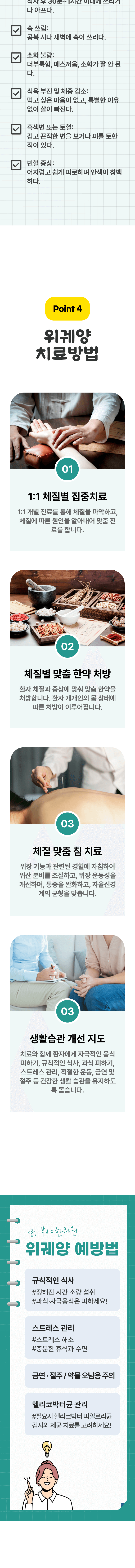 □ 명치 부위 통증 : 식사 후 30분~1시간 이내에 쓰리거나 아프다. □ 속 쓰림 : 공복 시나 새벽에 속이 쓰리다. □ 소화 불량 : 더부룩함, 메스꺼운, 소화가 잘 안된다. □ 식욕 부진 및 체중 감소 : 먹고 싶은 마음이 없고, 특별한 이유 없이 살이 빠진다. □ 흑색변 또는 토혈 : 검고 끈적한 변을 보거나 피를 토한 적이 있다. □ 빈혈 증상 : 어지럽고 쉽게 피로하며 안색이 창백하다. Point 4 위궤양 치료방법 ▷ 01 1:1 체질별 집중치료 - 1:1 개별 진료를 통해 체질을 파악하고, 체질에 따른 원인을 알아내어 맞춤 진료를 합니다. 02 체질별 맞춤 한약 처방 - 환자 체지로가 증상에 맞춰 맞춤 한약을 처방합니다. 환자 개개인의 몸 상태에 따른 처방이 이루어집니다. 03 체질 맞춤 침 치료 - 위장 기능과 관련된 경혈에 자침하여 위산 분비를 조절하고, 위장 운동성을 개선하며, 통증을 완화하고, 자율신경계의 균형을 맞춥니다. 03 생활습관 개선 지도 - 치료와 함께 환자에게 자극적인 음식 피하기, 규칙적인 식사, 과식 피하기, 스트레스 관리, 적절한 운동, 금연 및 절주 등 건강한 생활 습관을 유지하도록 돕습니다. 위궤양 예방법 ▶ 규칙적인 식사 - #정해진 시간 소량 섭취, #과식·자극음식은 피하세요!, 스트레스 관리 - #스트레스 해소, #충분한 휴식과 수면, 금연·절주/약물 오남용 주의, 헬리코박터균 관리 - #필요시 헬리코박터 파일로리균 검사와 제균 치료를 고려하세요!