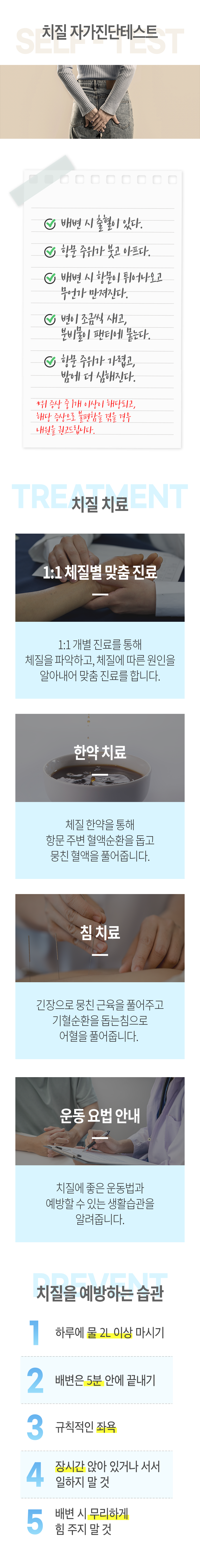 치질 자가진단테스트 ▷ ○ 배변 시 출혈이 있다. ○ 항문 주위가 붓고 아프다. ○ 배변 시 항문이 튀어나오고 무언가 만져진다. ○ 변이 조금씩 새고, 분비물이 팬티에 묻는다. ○ 항문 주위가 가렵고, 밤에 더 심해진다. * 위 증상 중 1개 이상이 해당되고, 해당 증상으로 불편함을 겪을 경우 내원을 권고드립니다. 치질 치료 ▷ 1:1 체질별 맞춤 진료 - 1:1 개별 진료를 통해 체질을 파악하고, 체질에 따른 원인을 알아내어 맞춤 진료를 합니다. 한약 치료 - 체질 한약을 통해 항문 주변 혈액순환을 돕고 뭉친 혈액을 풀어줍니다. 침 치료 - 긴장으로 뭉친 근육을 풀어주고 기혈순환을 돕는 침으로 어혈을 풀어줍니다. 운동 요법 안내 - 치질에 좋은 운동법과 예방할 수 있는 생활습관을 알려줍니다. 치질을 예방하는 습관 ▷ 1. 하루에 물 2L 이상 마시기, 2. 배변은 5분 안에 끝내기. 3. 규칙적인 좌욕. 4. 장시간 앉아 있거나 서서 일하지 말 것. 5. 배변 시 무리하게 힘 주지 말 것.