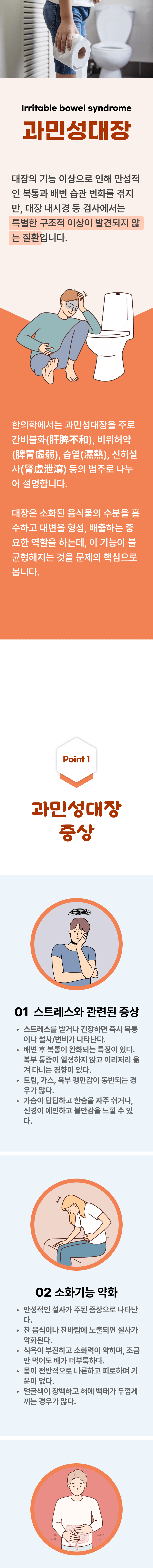 과민성대장 ▷ 대장의 기능 이상으로 인해 만서적인 복통과 배변 습관 변화를 겪지만, 대장 내시경 등 검사에서는 특별한 구조적 이상이 발견되지 않는 질환입니다. 한의학에서는 과민성대장을 주로 간비불화, 비위허약, 습열, 신허설사 등의 범주로 나누어 설명합니다. 대장은 소화된 음식물의 수분을 흡수하고 대변을 형성, 배출하는 중요한 역할을 하는데, 이 기능이 불균형해지는 것을 문제의 핵심으로 봅니다. 01 과민성대장 증상 ▷ 1. 스트레스와 관련된 증상 - 스트레스를 받거나 긴장하면 즉시 복통이나 설사/변비가 나타난다. 배변 후 보 ㄱ통이 안화되는 특징이 있다. 복부 통증이 일정하지 않고 이리저리 옮겨 다니는 경향이 있다. 트림, 가스, 복부팽만감이 동반되는 경우가 많다. 가슴이 답답하고 한숨을 자주 쉬거나, 신경이 예민하고 불안감을 느낄 수 있다. 2. 소화 기능 약화 - 만성적인 설사가 주된 증상으로 나타난다. 찬 음식이나 찬바람에 노출되면 설사가 악화된다. 식욕이 부진하고 소화력이 약하며, 조금만 먹어도 배가 더부룩하다. 몸이 전반적으로 나른하고 피로하며 기운이 없다. 얼굴색이 창백하고 혀애 백태가 두껍게 끼는 경우가 많다. 