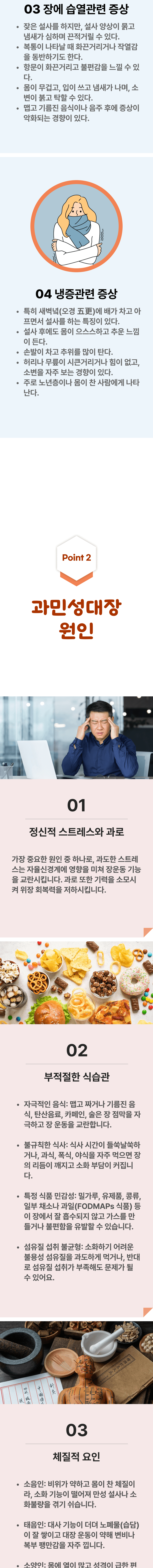 3. 장에 습열관련 증상 - 잦은 설사를 하지만, 설사 양상이 묽고 냄새가 심하며 끈적거릴 수 있다. 복통이 나타날 때 화끈거리거나 작열감을 동반하기도 한다. 항문이 화끈거리고 불편감을 느낄 수 있다. 몸이 무겁고, 입이 쓰고 냄새가 나며, 소변이 붉고 탁할 수 있다. 맵ㄱ고 기름진 음식이나 음주 후에 증상이 악화되는 경향이 있다. 4. 냉증관련 증상 - 특히 새벽녘(오경)에 배가 차고 아프면서 설사를 하는 특징이 있다. 설사 후에도 몸이 으스스하고 추운 느낌이 든다. 손발이 차고 추위를 많이 탄다. 허리나 무릎이 시큰거리거나 힘이 없고, 소변을 자주 보는 경향이 있다. 주로 노년층이나 몸이 찬 사람에게 나타난다. 02 과민성대장 원인 ▷ 1. 정신적 스트레스와 과로 - 가장 중요한 원인 중 하나로, 과도한 스트레스는 자율신경계에 영향을 미쳐 장운동 기능을 교란시킵니다. 과로 또한 기력을 소모시켜 위장 회복력을 저하시킵니다. 2. 부적절한 식습관 - 자극적인 음식 : 맵고 짜거나 기름진 음식, 탄산음료, 카페인, 술은 장 점막을 자극하고 장 운동을 교란합니다. 불규칙한 식사 : 식사시간이 들쑥날쑥하거나, 과식, 폭식, 야식을 자주 먹으면 장의 리듬이 깨지고 소화 부담이 커집니다. 특정 식품 민감성 : 밀가루, 유제품, 콩류, 일부 채소나 과일(FODMAPs 식품) 등이 장에서 잘 흡수되지 않고 가스를 만들거나 불편함을 유발할 수 있습니다. 섬유질 섭취 불균형 : 소화하기 어려운 불용성 섬유질을 과도하게 먹거나, 반대로 섬유질 섭취가 부족해도 문제가 될 수 있어요. 3. 체질적 요인 - 소음인 : 비위가 약하고 몸이 찬 체질이라, 소화 기능이 떨어져 만성 설사나 소화불량을 겪기 쉽습니다. 태음인 : 대사 기능이 더뎌 노폐물(습담)이 잘 쌓이고 대장 운동이 약해 변비나 복부 팽만감을 자주 느낍니다.