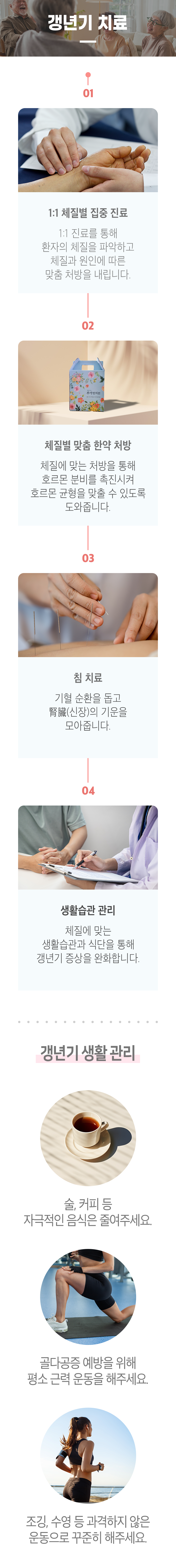 갱년기 치료 ▷ 01 1:1 체질별 집중 진료 - 1:1 진료를 통해 환자의 체질을 파악하고 체질과 원인에 따른 맞춤 처방을 내립니다. 02 체질별 맞춤 한약 처방 - 체질에 맞는 처방을 통해 호르몬 분비를 촉진시켜 호르몬 균형을 맞출 수 있도록 도와줍니다. 03 침 치료 - 기혈 순환을 돕고 腎臟(신장)의 기운을 모아줍니다. 04 생활습관 관리 - 체질에 맞는 생활습관과 식단을 통해 갱년기 증상을 완화합니다. 갱년기 생활 관리 ▶ 술, 커피 등 자극적인 음식은 줄여주세요. 골다공증 예방을 위해 평소 근력 운동을 해주세요. 조깅, 수영 등 과격하지 않은 운동으로 꾸준히 해주세요.