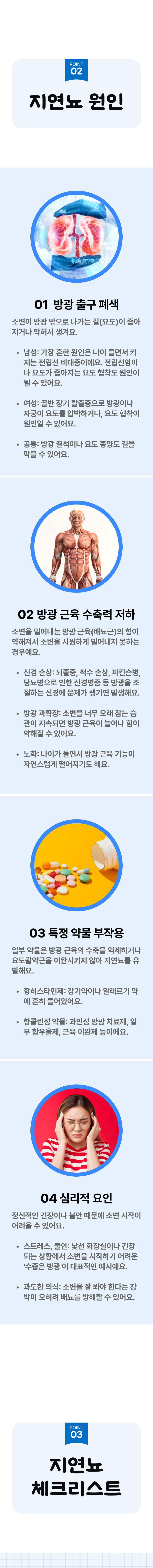 02 지연뇨 원인 ▷ 1. 방광 출구 폐색 - 소변이 방광 밖으로 나가는 길(요도)이 좁아 지거나 막혀서 생겨요. 남성 - 가장 흔한 원인은 나이 들면서 커지는 전립선 비대증이에요. 전립선암이나 요도가 좁아지는 요도 협착도 원인이 될 수 있어요. 여성 - 골반 장기 탈출증으로 방광이나 자궁이 요도를 압박하거나, 요도 협착이 원인일 수 있어요. 공통 - 방광 결석이나 요도 종양도 길을 막을 수 있어요. 2. 방광 근육 수축력 저하 - 소변을 밀어내는 방광 근육(배뇨근)이 힘이 약해져서 소변을 시원하게 밀어내지 못하는 경우예요. 신경 손상 : 뇌졸중, 척수 손상, 파킨슨병, 당뇨병으로 인한 신경병증 등 방광을 조절하는 신경에 문제가 생기면 발생해요. 방광 과확장 : 소변을 너무 오래 참는 습관이 지속되면 방광 근육이 늘어나 힘이 약해질 수 있어요. 노화 : 나이가 들면서 방광 근육 기능이 자연스럽게 떨어지기도 해요. 3. 특정 약물 부작용 - 일부 약물은 방광 근육의 수축을 억제하거나 요도괄약근을 이완시키지 않아 지연뇨를 유발해요. 항히스타민제 : 감기약이나 알레르기약에 흔히 들어있어요. 항콜린성 약물 : 과민성 방광 치료제, 일부 항우울제, 근육 이완제 등이에요. 4. 심리적 요인 - 정신적인 긴장이나 불안 때문에 소변 시작이 어려울 수 있어요. 스트레스 불안 : 낯선 화장실이나 긴장 되는 상황에서 소변을 시작하기 어려운 '수줍은 방광'이 대표적인 예시예요. 과도한 의식 : 소변을 잘 봐야 한다는 강박이 오히려 배뇨를 방해할 수 있어요. 03 지연뇨 체크리스트 ▷