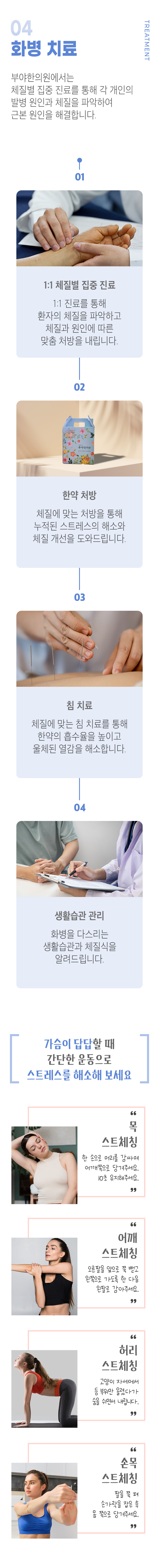 04. 화병 치료 ▷ 부야한의원에서는 체질별 집중 진료를 통해 각 개인의 발병 원인과 체질을 파악하여 근본 원인을 해결합니다. 01. 1:1 체질별 집중 진료 - 1:1 진료를 통해 환자의 체질을 파악하고 체질과 원인에 따른 맞춤 처방을 내립니다. 02. 한약 처방 - 체질에 맞는 처방을 통해 누적된 스트레스의 해소와 체질 개선을 도와드립니다. 03. 침 치료 - 체질에 맞는 침 치료를 통해 한약의 흡수율을 높이고 울체된 열감을 해소합니다. 04. 생활습관 관리 - 화병을 다스리는 생활습관과 체질식을 알려드립니다. 가슴이 답답할 때 간단한 운동으로 스트레스를 해소해 보세요 ▶ 목 스트레칭 - 한 손으로 머리를 감싸며 어깨쪽으로 당겨주세요. 10초 유지해주세요. 어깨 스트레칭 - 오른팡르 앞으로 쭉 뻗고 왼쪽으로 가도록 한 다듬 왼팔로 감아주세요. 허리 스트레칭 - 고양이 자세에서 등 부위만 올렸다가 숨을 쉬면서 내립니다. 손목 스트레칭 - 팔을 쭉 펴 손가락을 잡은 후 몸 쪽으로 당겨주세요.