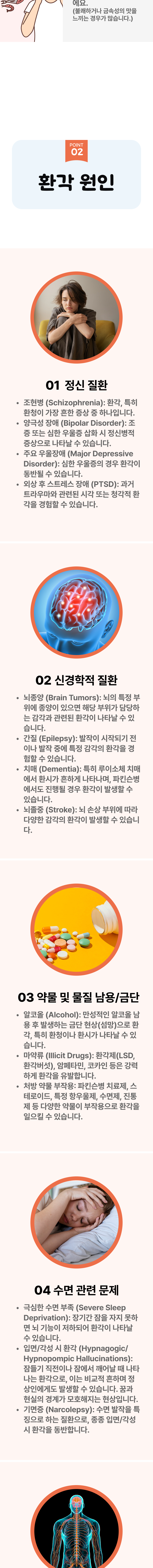 02 환각 원인 ▷ 1. 정신 질환 - ① 조현병(Schizophrenia) : 환각, 특히 환청이 가장 흔한 증상 중 하나입니다.② 양극성 장애(Bipolar Disorder) : 조증 또는 심한 우울증 삽화 시 정신병적 증상으로 나타날 수 있습니다. ③ 주요 우울장애(Major Depreeive Disorder) : 심한 우울증의 경우 환각이 동반될 수 있습니다. ④ 외상 후 스트레스 장애(PTSD) : 과거 트라우마와 관련된 시각 또는 청각적 환각을 경험할 수 있습니다. 2. 신경학적 질환 - ① 뇌종양(Brain Tumors) : 뇌의 특정 부위에 종양이 있으면 해당 부위가 담당하는 감각과 관련된 환각이 나타날 수 있습니다. ② 간질(Epilepsy) : 발작이 시작되기 전이나 발작 중에 특정 감각의 환각을 경험할 수 있습니다. ③ 치매(Dementia) : 특히 루이소체 치매에서 환시가 흔하게 나타나며, 파킨슨병에서도 진행될 경우 환각이 발생할 수 있습니다. ④ 뇌졸중(Stroke) : 뇌 손상 부위에 따라 다양한 감각의 환각이 발생할 수 있습니다. 3. 약물 및 물질 남용/금단 - ① 알코올(Alcohol) : 만성적인 알코올 남용 후 발생하는 금단 현상(섬망)으로 환각, 특히 환청이나 환시가 나타날 수 있습니다. ② 마약류(Illicit Drugs) : 환각제(LSD, 환각버섯), 암페타민, 코카인 등은 강력하게 환각을 유발합니다. ③ 처방 약물 부작용 : 파킨슨병 치료제, 스테로이드, 특정 항우울제, 수면제, 진통제 등 다양한 약물이 부작용으로 환각을 일으킬 수 있습니다. 4. 수면 관련 문제 - ① 극심한 수면 부족(Severs Sleep Deprivation) : 장기간 잠을 자지 못하면 뇌 기능이 저하되어 환각이 나타날 수 있습니다. ② 입면/각성 시 환각(Hypnagogic/Hypnopompic Hallucinations) : 잠들기 직전이나 잠에서 깨어날 때 나타나는 환각으로, 이는 비교적 흔하며 정상인에게도 발생할 수 있습니다. 꿈과 현실의 경계가 모호해지는 현상입니다. ③ 기면증(Narcolepsy) : 수면 발작을 특징으로 하는 질환으로, 종종 입면/각성시 환각을 동반합니다.