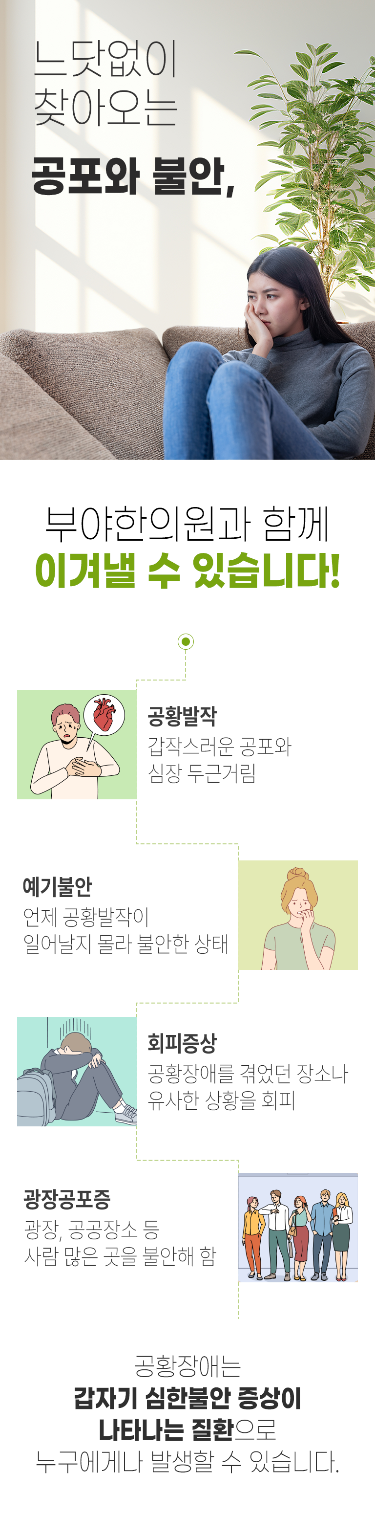 느닷없이 찾아오는 공포와 불안, 부야한의원과 함께 이겨낼 수 있습니다! 공황발작 : 갑작스러운 공포와 심장 두근거림, 예기불안 : 언제 공황발작이 일어날지 몰라 불안한 상태, 회피증상 : 공황장애를 겪었던 장소나 유사한 상황을 회피, 광장공포증 : 광장, 공공장소 등 사람 많은 곳을 불안해 함. 공황장애는 갑자기 심한불안 증상이 나타나는 질환으로 누구에게나 발생할 수 있습니다.