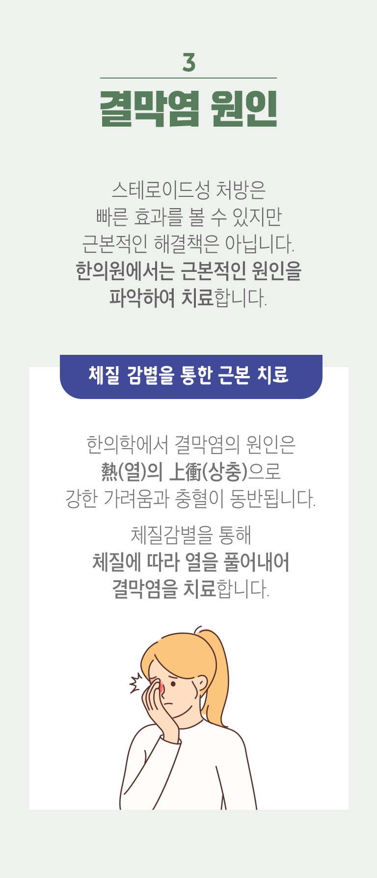 03 결막염 원인 ▷ 스테로이드성 처방은 빠른 효과를 볼 수 있지만 근본적인 해결책은 아닙니다. 한의원에서는 근본적인 원인을 파악하여 치료합니다. 체질 감별을 통한 근본 치료 - 한의학에서 결막염의 원인은 熱(열)의 上衝(상충)으로 강한 가려움과 충혈이 동반됩니다. 체질감별을 통해 체질에 따라 열을 풀어내어 결막염을 치료합니다.