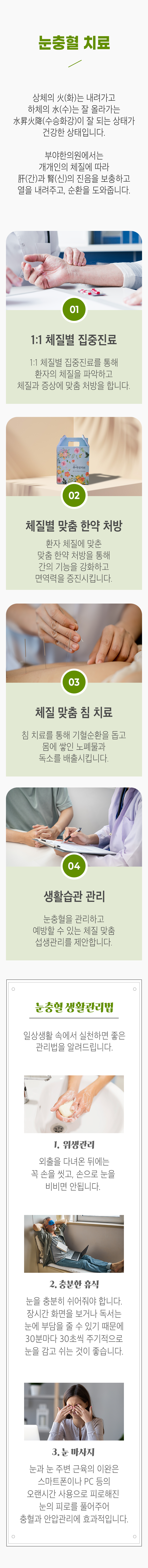 눈충혈 치료 ▷ 상체의 火(화)는 내려가고 하체의 水(수)는 잘 올라가는 水昇火降(수승화강)이 잘 되는 상태가 건강한 상태입니다. 부야한의원에서는 개개인의 체질에 따라 肝(간)과 腎(신)의 진음을 보충하고 열을 내려주고, 순환을 도와줍니다. 01. 1:1 체질별 집중진료 - 1:1 체질별 집중진료를 통해 환자의 체질을 파악하고 체질과 증상에 맞춤 처방을 합니다. 02. 체질별 맞춤 한약 처방 - 환자 체질에 맞춘 맞춤 한약 처방을 통해 간의 기능을 강화하고 면역력을 증진시킵니다. 03. 체질 맞춤 침 치료 - 침 치료를 통해 기혈순환을 돕고 몸에 쌓인 노폐물과 독소를 배출시킵니다. 04. 생활습관 관리 - 눈충혈을 관리하고 예방할 수 있는 체질 맞춤 섭생관리를 제안합니다. 눈충혈 생활관리법 - 일상생활 속에서 실천하면 좋은 관리법을 알려드립니다. 1. 위생관리 - 외출을 다녀온 뒤에는 꼭 손을 씻고, 손으로 눈을 비비면 안됩니다. 2. 충분한 휴식 - 눈을 충분히 쉬어줘야 합니다. 장시간 화면을 보거나 독서는 눈에 부담을 줄 수 있기 때문에 30분마다 30초씩 주기적으로 눈을 감고 쉬는 것이 좋습니다. 3. 눈 마사지 - 눈과 눈 주변 근육의 이완은 스마트폰이나 PC 등의 오랜시간 사용으로 피로해진 눈의 피로를 풀어주며 충혈과 안압관리에 효과적입니다.