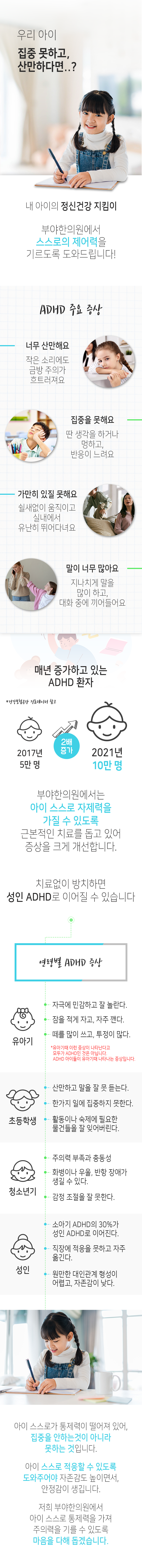 우리 아이 집중 못하고 산만하다면..? 내 아이의 정신건강 지킴이 부야한의원에서 스스로의 제어력을 기르도록 도와드립니다! ADHD 주요 증상 : 너무 산만해요 - 작은 소리에도 금방 주의가 흐트러져요, 집중을 못해요 - 딴 생각을 하거나 멍하고, 반응이 느려요, 가만히 있질 못해요 - 쉴새없이 움직이고 실내에서 유난히 뛰어다녀요, 말이 너무 많아요 - 지나치게 말을 많이 하고, 대화 중에  끼어들어요. 매년 증가하고 있는 ADHD 환자 *건강보험공간 진료데이터 참고. 2017년 5만명 → 2021년 10만 명(2배 증가). 부야한의원에서는 아이 스스로 자제력을 가질 수 있도록 근본적인 치료를 돕고 있어 증상을 크게 개선합니다. 치료없이 방치하면 성인 ADHD로 이어질 수 있습니다. 연령별 ADHD 증상 : 유아기 - 자극에 민감하고 잘 놀란다. 잠을 적게 자고, 자주 깬다, 떼를 많이 쓰고, 투정이 많다. *유아기때 이런 증상이 나타난다고 모두가 ADHD인 것은 아닙니다. ADHD 아이들이 유아기때 나타나는 증상입니다. 초등학생 - 산만하고 말을 잘 못 듣는다, 한 가지 일에 집중하지 못한다, 활동이나 숙제에 필요한 물건들을 잘 잊어버린다. 청소년기 - 주의력 부족과 충동성, 화병이나 우울, 반항 장애가 생길 수 있다, 감정 조절을 잘 못한다. 성인 - 소아기 ADHD의 30%가 성인 ADHD로 이어진다, 직장에 적응을 못하고 자주 옮긴다, 원만한 대인관계 형성이 어렵고, 자존감이 낮다. 아이 스스로가 통제력이 떨어져 있어, 집중을 안하는 것이 아니라 못하는 것입니다. 아이 스스로 적응할 수 있도록 도와주어야 자존감도 높이면서, 안정감이 생깁니다. 저희 부야한의원에서 아이 스스로 통제력을 가져 주의력을 기를 수 있도록 마음을 다해 돕겠습니다.