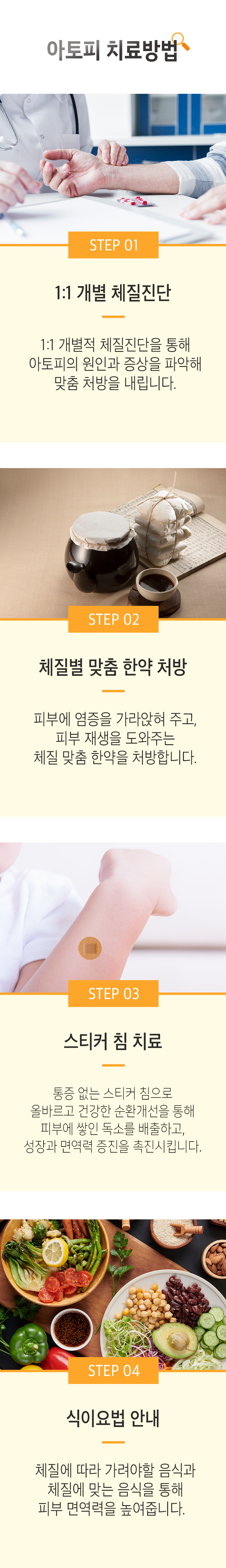 아토피 치료방법 ▷ STEP 01 1:1 개별 체질진단 - 1:1 개별적 체질진단을 통해 아토피의 원인과 증상을 파악해 맞춤 처방을 내립니다. STEP 02 체질별 맞춤 한약 처방 - 피부에 염증을 가라앉혀 주고, 피부 재생을 도와주는 체질 맞춤 한약을 처방합니다. STEP 03 체질 스티커 침 치료 - 통증 없는 스티커 침으로 올바르고 건강한 순환개선을 통해 몸에 쌓인 노 폐물 배출을 도와주고 성장과 면역력 증진을 촉진시킵니다. STEP 04 식이요법 안내 - 체질에 따라 가려야할 음식과 체질에 맞는 음식을 통해 피부 면역력을 높여줍니다.