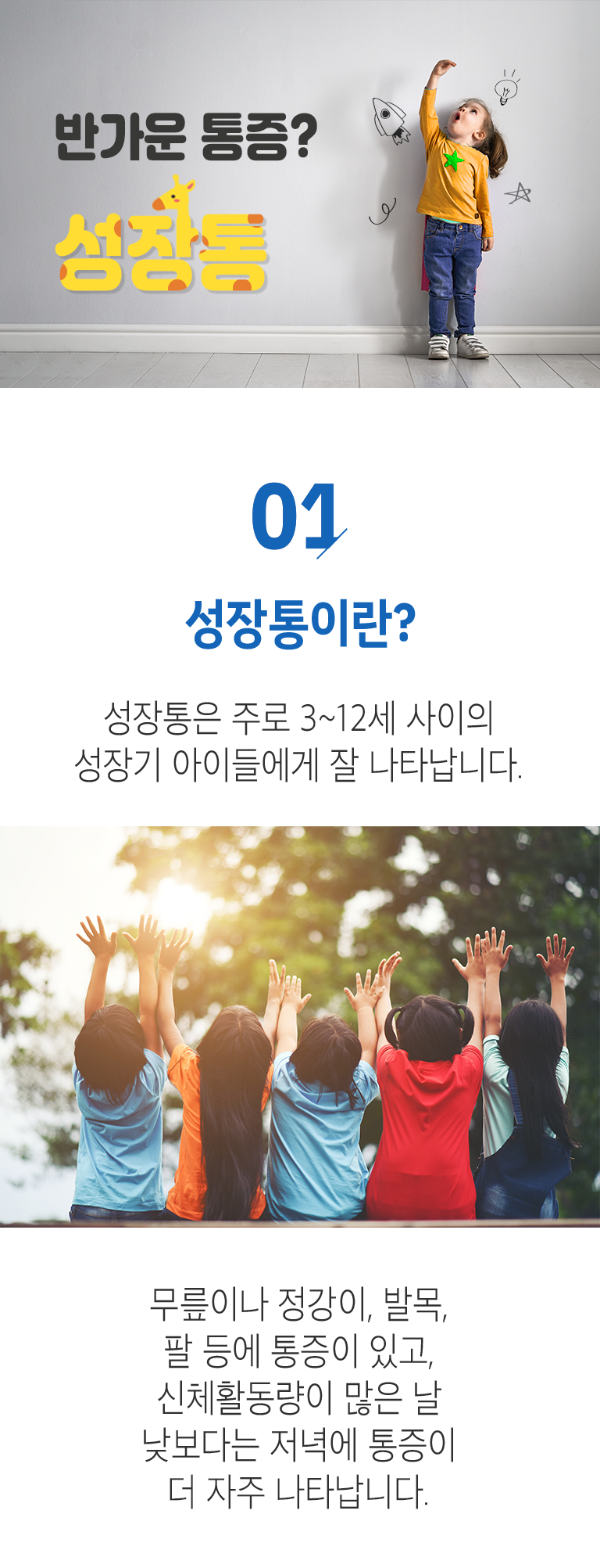 반가운 통증? 성장통. 01. 성장통이란? ▷ 성장통은 주로 3~12세 사이의 성장기 아이들에게 잘 나타납니다. 무릎이나 정강이, 발목, 팔 등에 통증이 있고, 신체활동량이 많은 날 낮보다는 저녁에 통증이 더 자주 나타납니다.