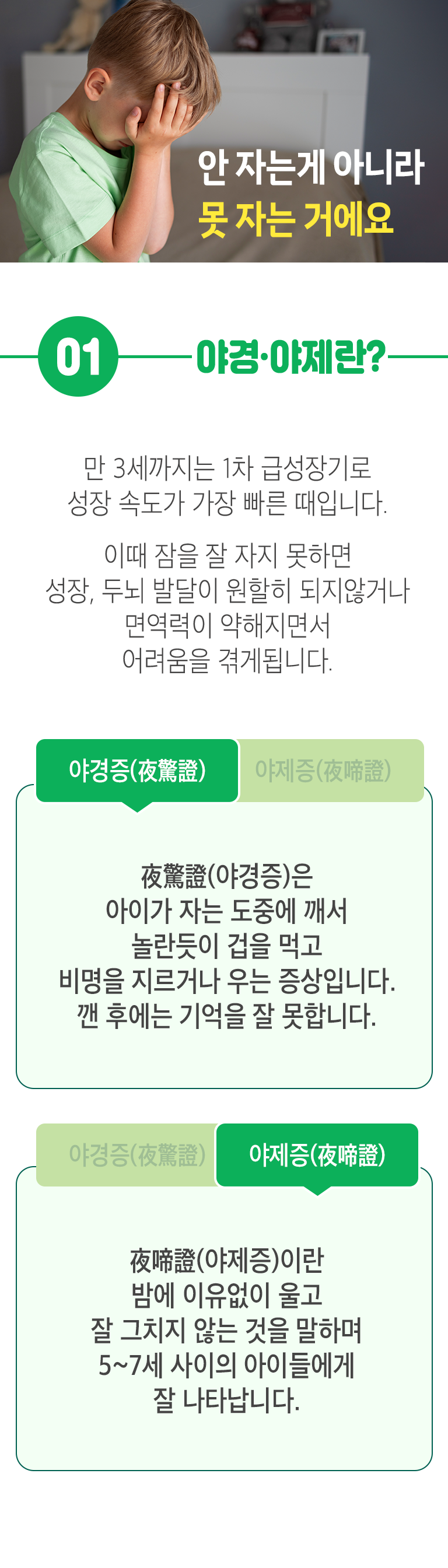 안 자는게 아니라 못 자는 거에요. 01. 야경·야제란? ▷ 만 3세까지는 1차 급성장기로 성장 속도가 가장 빠른 때입니다. 이때 잠을 잘 자지 못하면 성장, 두뇌 발달이 원활히 되지않거나 면역력이 약해지면서 어려움을 겪게 됩니다. 야경증(夜驚證) - 夜驚證(야경증)은 아이가 자는 도중에 깨서 놀란듯이 겁을 먹고 비명을 지르거나 우는 증상입니다. 깬 후에는 기억을 잘 못합니다. 야제증(夜啼證) - 夜啼證(야제증)이란 밤에 이유없이 울고 잘 그치지 않는 것을 말하며 5~7세 사이의 아이들에게 잘 나타납니다.