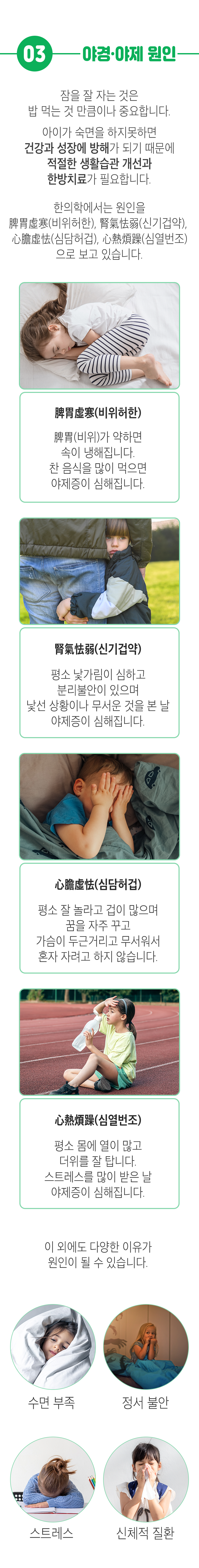 03. 야경·야제 원인 ▷ 잠을 잘 자는 것은 밥 먹는 것 만큼이다 중요합니다. 아이가 숙면을 하지못하면 건강과 성장에 방해가 되기 때문에 적절한 생활습관 개선과 한방치료가 필요합니다. 한의학에서는 원인을 脾胃虛寒(비위허한), 腎氣怯弱(신기겁약), 心膽虛怯(심담허겁), 心熱煩躁(심열번조)으로 보고 있습니다. 脾胃虛寒(비위허한) - 脾胃(비위)가 약하면 속이 냉해집니다. 찬 음식을 많이 먹으면 야제증이 심해집니다.  腎氣怯弱(신기겁약 - 평소 낯가림이 심하고 분리불안이 있으며 낯선 상황이나 무서운 것을 본 날 야제증이 심해집니다. 心膽虛怯(심담허겁) - 평소 잘 놀라고 겁이 많으며 꿈을 자주 꾸고 가슴이 두근거리고 무서워서 혼자 자려고 하지 않습니다. 心熱煩躁(심열번조) - 평소 몸에 열이 많고 더위를 잘 탑니다. 스트레스를 많이 받은 날 야제증이 심해집니다. 이 외에도 다양한 이유가 원인이 될 수 있습니다. 수면 부족, 정서 불안, 스트레스, 신체적 질환.