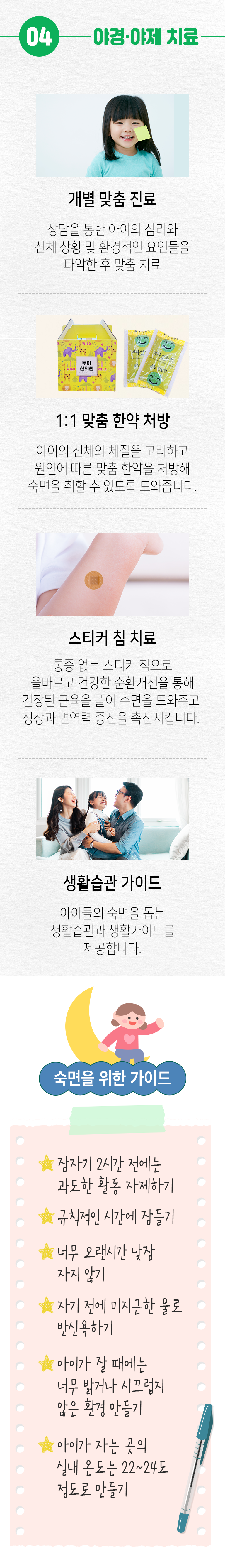 04. 야경·야제 치료 ▷ 개별 맞춤 진료 - 상담을 통한 아이의 심리와 신체 상황 및 환경적인 요인들을 파악한 후 맞춤 치료. 1:1 맞춤 한약 처방 - 아이의 신체와 체질을 고려하고 원인에 따른 맞춤 한약을 처방해 숙면을 취할 수 있도록 도와줍니다. 스티커 침 치료 - 통증 없는 스티커 침으로 올바르고 건강한 순환개선을 통해 긴장된 근육을 풀어 수면을 도와주고 성장과 면역력 증진을 촉진시킵니다. 생활습관 가이드 - 아이들의 숙면을 돕는 생활습관과 생활가이드를 제공합니다. 숙면을 위한 가이드 - 잠자기 2시간 전에는 과도한 활동 자제하기, - 규칙적인 시간에 잠들기, - 너무 오랜시간 낮잠 자지 않기, - 자기 전에 미지근한 물로 반식욕하기, - 아이가 잘 때에는 너무 밝거나 시끄럽지 않은 환경 만들기, - 아이가 자는 곳의 실내 온도는 22~24도 정도로 만들기.