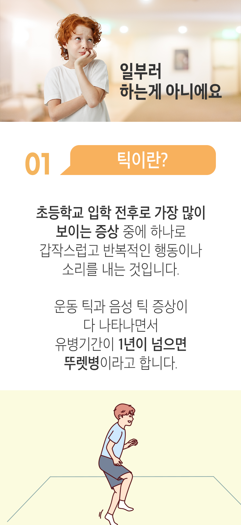 일부러 하는게 아니에요. 01 틱이란? ▷ 초등학교 입학 전후로 가장 많이 보이는 증상 중에 하나로 갑작스럽고 반복적인 행동이나 소리를 내는 것입니다. 운동 틱과 음성 틱 증상이 다 나타나면서 유병기간이 1년이 넘으면 뚜렛병이라고 합니다.