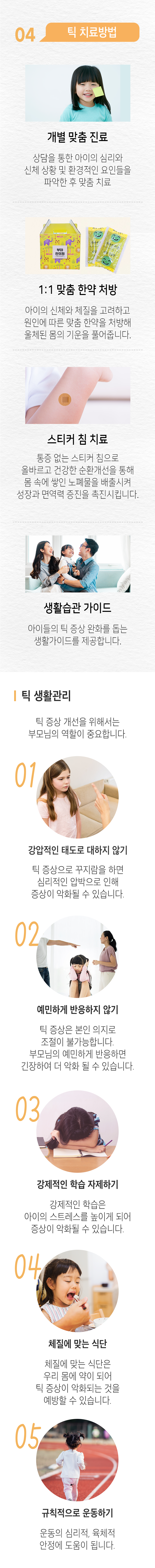 04 틱 치료방법 ▷ 개별 맞춤 진료 - 상담을 통한 아이의 심리와 신체 상황 및 환경적인 요인들을 파악한 후 맞춤 치료. 1:1 맞춤 한약 처방 - 아이의 신체와 체질을 고려하고 원인에 따른 맞춤 한약을 처방해 울체된 몸의 기운을 풀어줍니다. 스티커 침 치료 - 통증이 없는 스티커 침으로 올바르고 건강한 순환개선을 통해 몸 속에 쌓인 노폐물을 배출시켜 성장과 면역력 증진을 촉진시킵니다. 생활습관 가이드 - 아이들의 틱 증상 완화를 돕는 생활가이드를 제공합니다. 틱 생활관리 ▶ 틱 증상 개선을 위해서는 부모님의 역할이 중요합니다. 01. 강압적인 태도로 대하지 않기 - 틱 증상으로 꾸지람을 하면 심리적인 압박으로 인해 증상이 악화될 수 있습니다. 02. 예민하게 반응하지 않기 - 틱 증상은 본인 의지로 조절이 불가능합니다. 부모님이 예민하게 반응하면 긴장하여 더 악화 될 수 있습니다. 03. 강제적인 학습 자제하기 - 강제적인 학습은 아이의 스트레스를 높이게 되어 증상이 악화될 수 있습니다. 04. 체질에 맞는 식단 - 체질에 맞는 식단은 우리 몸에 약이 되어 틱 증상이 악화되는 것을 예방할 수 있습니다. 05. 규칙적으로 운동하기 - 운동의 심리적, 육체적 안정에 도움이 됩니다.