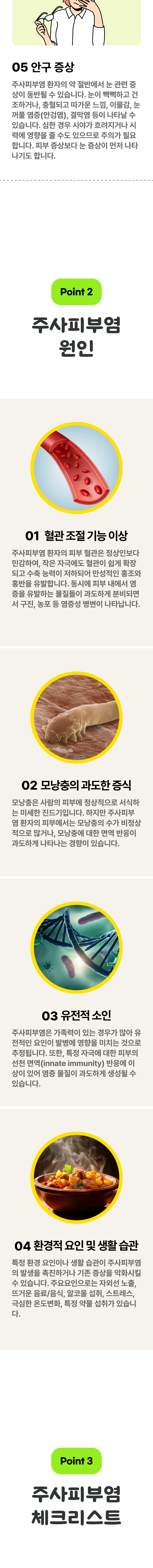 5. 안구 증상 - 주사피부염 환자의 약 절반에서 눈 관련 증상이 동반 될 수 있습니다. 눈이 뻑뻑하고 건조하거나, 충혈되고 따가운 느낌, 이물감, 눈꺼풀 염증(안검염), 결막염 등이 나타날 수 있습니다. 심한 경우 시야가 흐려지거나 시력에 영향을 줄 수도 있으므로 주의가 필요합니다. 피부 증상보다 눈 증상이 먼저 나타나기도 합니다. 02 주사피부염 원인 ▷ 1. 혈관 조절 기능 이상 - 주사피부염 환자의 피부 혈관은 정상인보다 민감하여 작은 자극에도 혈관이 쉽게 확장되고 수축 능력이 저하되어 만성적인 홍조와 홍반을 유발합니다. 동시에 피부 내에서 염증을 유발하는 물질들이 과도하게 분비되면서 구진, 농포 등 염증성 병변이 나타납니다. 2. 모낭충의 과도한 증식 - 모낭충은 사람의 피부에 정상적으로 서식하는 미세한 진드기입니다. 하지만 주사피부염 환자의 피부에서는 모낭충의 수가 비정상적으로 많거나, 모낭충에 대한 면역 반응이 과도하게 나타나는 경향이 있습니다. 3. 유전적 소인 - 주사피부염은 가족력이 있는 경우가 많아 유전적 요인이 발병에 영향을 미치는 것으로 추정됩니다. 또한, 특정 자극에 대한 피부의 선척 면역(innate immunity) 반응에 이상이 있어 염증 물질이 과도하게 생성될 수 있습니다. 4. 환경적 요인 및 생활 습관 - 특정 환경 요인이나 생활 습관이 주사피부염의 발생을 촉진하거나 기존 증상을 악화시킬 수 있습니다. 주요요인으로는 자외선 노출, 뜨거운 음료/ 알코올 섭취, 스트레스, 극심한 온도변화, 특정 약물 섭취가 있습니다. 03 주사피부염 체크리스트 ▷