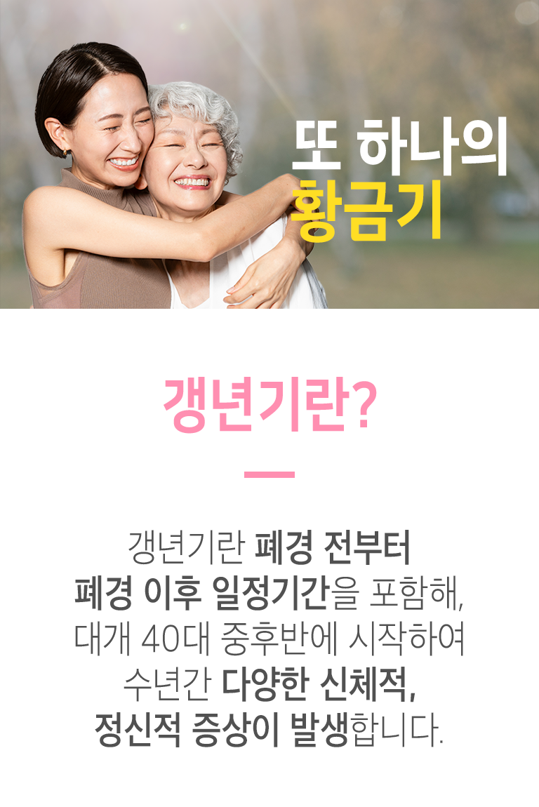 또 하나의 황금기. 갱년기란? ▷ 갱년기란 폐경 전부터 폐경 이후 일정기간을 포함해, 대개 40대 중후반에 시작하여 수년간 다양한 신체적, 정신적 증상이 발생합니다. 갱년기 증상 ▷ 갱년기 증상은 신체적, 정신적 증상이 복합적으로 나타납니다. 폐경 전후로 호르몬 분비가 급격하게 줄어들면서 발생합니다.