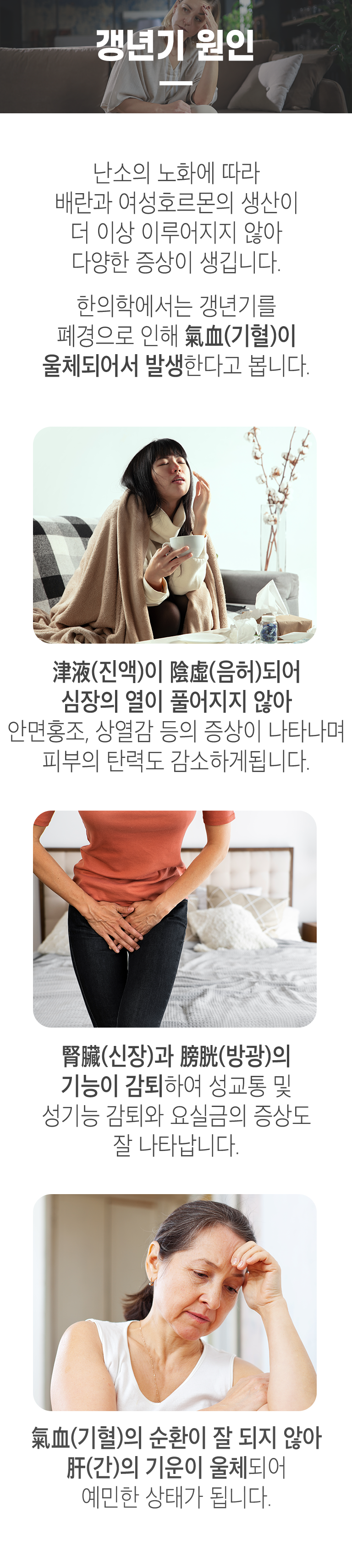 갱년기 원인 ▷ 난소의 노화에 따라 배란과 여성호르몬의 생산이 더 이상 이루어지지 않아 다양한 증상이 생깁니다. 한의학에서는 갱년기를 폐경으로 인해 氣血(기혈)이 울체되어서 발생한다고 봅니다. 津液(진액)이 陰虛(음허)되어 심장의 열이 풀어지지 않아 안면홍조, 상열감 등의 증상이 나타나며 피부의 탄력도 감소하게 됩니다. 腎臟(신장)과 膀胱(방광)의 기능이 감퇴하여 성교통 및 성기능 감토티와 요실금의 증상도 잘 나타납니다. 氣血(기혈)의 순환이 잘 되지 않아 肝(간)의 기운이 울체되어 예민한 상태가 됩니다.