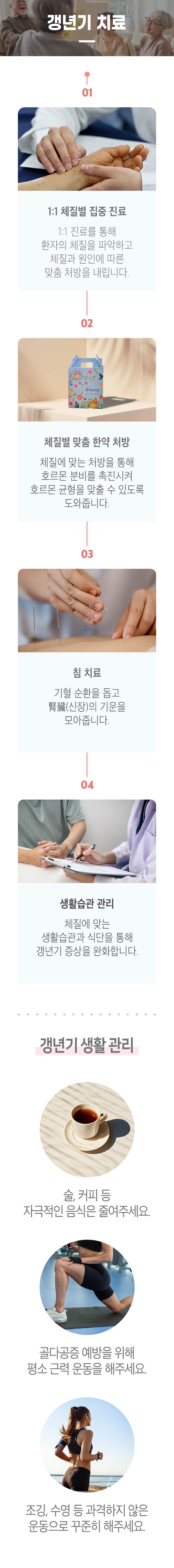 갱년기 치료 ▷ 01 1:1 체질별 집중 진료 - 1:1 진료를 통해 환자의 체질을 파악하고 체질과 원인에 따른 맞춤 처방을 내립니다. 02 체질별 맞춤 한약 처방 - 체질에 맞는 처방을 통해 호르몬 분비를 촉진시켜 호르몬 균형을 맞출 수 있도록 도와줍니다. 03 침 치료 - 기혈 순환을 돕고 腎臟(신장)의 기운을 모아줍니다. 04 생활습관 관리 - 체질에 맞는 생활습관과 식단을 통해 갱년기 증상을 완화합니다. 갱년기 생활 관리 ▶ 술, 커피 등 자극적인 음식은 줄여주세요. 골다공증 예방을 위해 평소 근력 운동을 해주세요. 조깅, 수영 등 과격하지 않은 운동으로 꾸준히 해주세요.