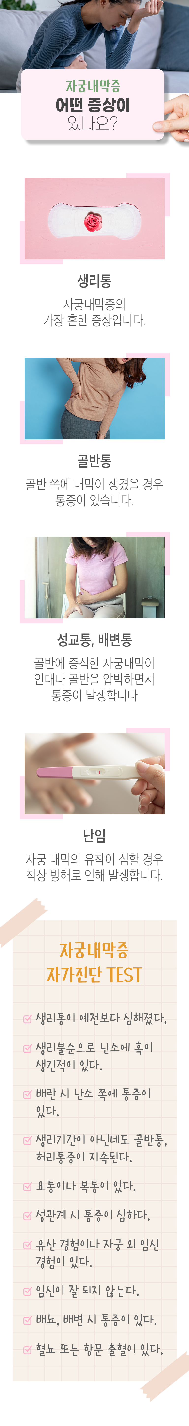 자궁내막증 어떤 증상이 있나요? ▷ 생리통 - 자궁내막증의 가장 흔한 증상입니다. 골반통 - 골반 쪾에 내막이 생겼을 경우 통증이 있습니다. 성교통, 배변통 - 골반에 증식한 자궁내막이 인대나 골반을 압박하면서 통증이 발생합니다. 난임 - 자궁 내막의 유착이 심할 경우 착상 방해로 인해 발생합니다. 자궁내막증 자가진단 TEST ▶ □ 생리통이 예전보다 심해졌다. □ 생리불순으로 난소에 혹이 생긴적이 있다. □ 배란 시 난소 쪽에 통증이 있다. □ 생리기간이 아닌데도 골반통, 허리통증이 지속된다. □ 요통이나 복통이 있다. □ 성관계 시 통증이 심하다. □ 유산 경험이나 자궁 외 임신 경험이 있다. □ 임신이 잘 되지 않는다. □ 배뇨, 배변 시 통증이 있다. □ 혈뇨 또는 항문 출혈이 있다.