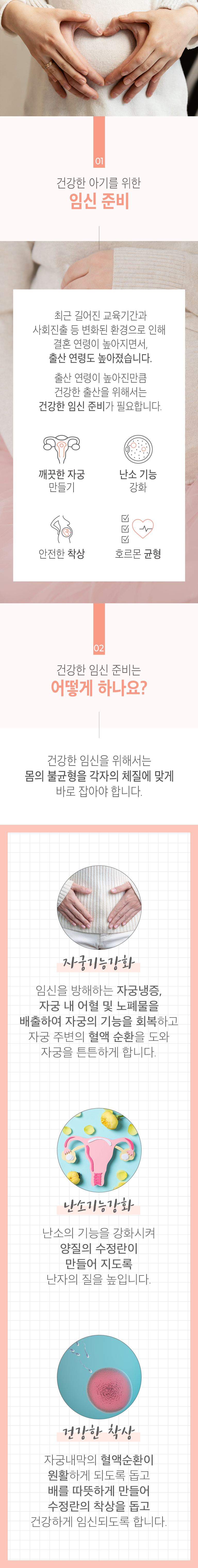 01 건강한 아기를 위한 임신 준비 ▷ 최근 길어진 교육기간과 사회진출 등 변화된 환경으로 인해 결혼 연령이 높아지면서, 출산 연령도 높아졌습니다. 출산 연령이 높아진만큼 건강한 출산을 위해서는 건강한 임신 준비가 필요합니다. 깨끗한 자궁 만들기, 난소 기능 강화, 안전한 착상, 호르몬 균형. 02 건강한 임신 준비는 어떻게 하나요? ▷ 건강한 임신을 위해서는 몸의 불균형을 각자의 체질에 맞게 바로 잡아야 합니다. 자궁기능강화 - 임신을 방해하는 자궁냉증, 자궁 내 어혈 및 노폐물을 배출하여 자궁의 기능을 회복하고 자궁 주변의 혈액 순환을 도와 자궁을 튼튼하게 합니다. 난소기능강화 - 난소의 기능을 강화시켜 양질의 수정란이 만들어 지도록 난자의 질을 높입니다. 건강한 착상 - 자궁내막의 혈액순환이 원활하게 되도록 돕고 배를 따뜻하게 만들어 수정란의 착상을 돕고 건강하게 임신되도록 합니다.