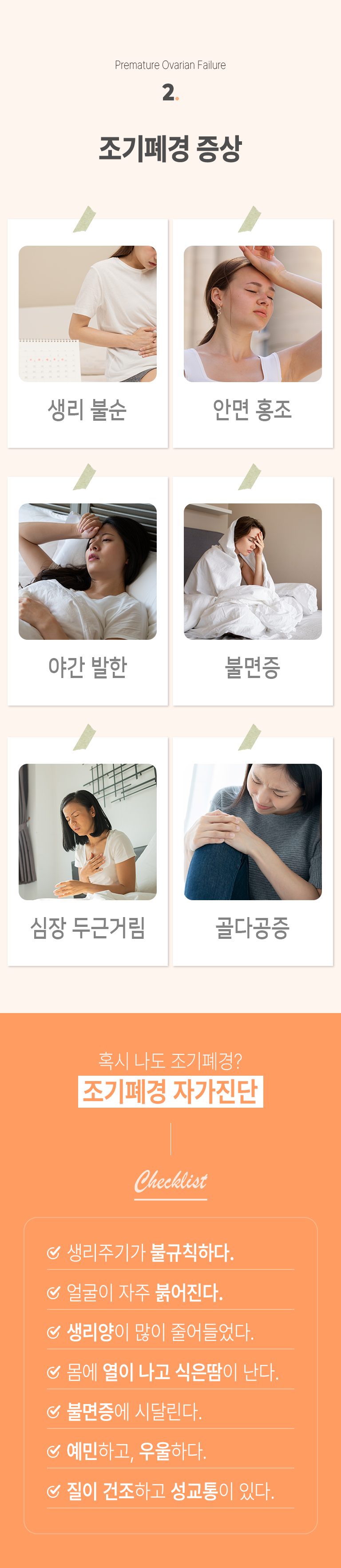 02 조기폐경 증상 ▷ 생리 불순, 안면 홍조, 야간 발한, 불면증, 심장 두근거림, 골다공증. 혹시 나도 조기폐경? 조기폐경 자가진단 Checklist ▶ □ 생리주기가 불규칙하다. □ 얼굴이 자주 붉어진다. □ 생리양이 많이 줄어들었다. □ 몸에 열이 나고 식은땀이 난다. □ 불면증에 시달린다. □ 예민하고, 우울하다. □ 질이 건조하고 성교통이 있다.