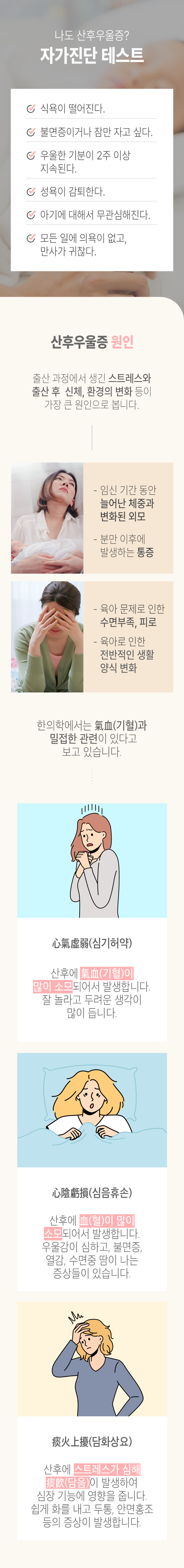 나도 산후우울증? 자가진단 테스트 ▶ □ 식욕이 떨어진다. □ 불면증이거나 잠만 자고 싶다. □ 우울한 기분이 2주 이상 지속된다. □ 성욕이 감퇴한다. □ 아기에 대해서 무관심해진다. □ 모든 일에 의욕이 없고, 만사가 귀찮다. 산후우울증 원인 ▷ 출산 과정에서 생긴 스트레스와 출산 후 신체, 환경의 변화 등이 가장 큰 원인으로 봅니다. - 임신 기간 동안 늘어난 체중과 변화된 외모, - 분만 이후에 발생하는 통증, - 육아 문제로 인한 수면부족, 피로, - 육아로 인한 전반적인 생활 양식 변화. 한의학에서는 氣血(기혈)과 밀접한 관련이 있다고 보고 있습니다. 心氣虛弱(심기허약) - 산후에 氣血(기혈)이 많이 소모되어서 발생합니다. 잘 놀라고 두려운 생각이 많이 듭니다. 心陰携損(심음휴손) - 산후에 血(혈)이 많이 소모되어서 발생합니다. 우울감이 심하고, 불면증, 열감, 수면중 땀이 나는 증상들이 있습니다. 痰火上擾(담화상요) -산후에 스트레스가 심해 痰飮(담음)이 발생하여 심장 기능에 영향을 줍니다. 쉽게 화를 내고 두통, 안면홍조 등의 증상이 발생합니다.