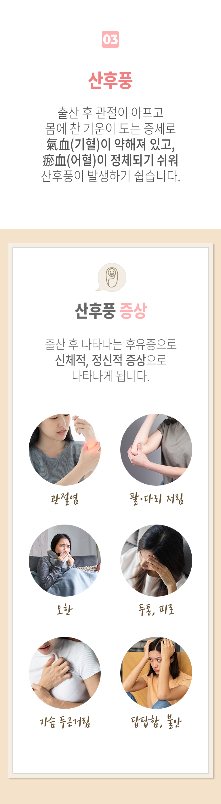 03 산후풍 ▷ 출산 후 관절이 아프고 몸에 찬 기운이 도는 증세로 氣血(기혈)이 약해져 있고, 瘀血(어혈)이 정체되기 쉬워 산후풍이 발생하기 쉽습니다. 산후풍 증상 ▶ 출산 후 나타나는 후유증으로 신체적, 정신적 증상으로 나타나게 됩니다. 관절염, 팔·다리 저림, 오한, 두통, 피로, 가슴 두근거림, 답답함, 불안.