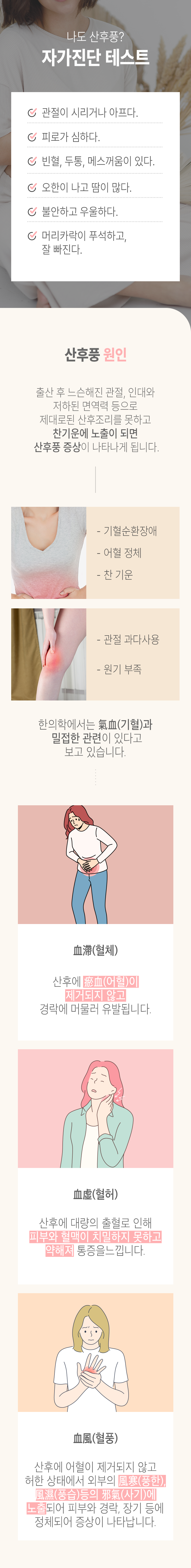 나도 산후풍? 자가진단 테스트 ▶ □ 관절이 시리거나 아프다. □ 피로가 심하다. □ 빈혈, 두통, 메스꺼움이 있다. □ 오한이 나고 땀이 많다. □ 불안하고 우울하다. □ 머리카락이 푸석하고 잘 빠진다. 산후풍 원인 ▶ 출산 후 느슨해진 관절, 인대와 저하된 면역력 등으로 제대로된 산후조리를 못하고 찬기운에 노출이 되면 산후풍 증상이 나타나게 됩니다. - 기혈순환장애, - 어혈 정체, - 찬 기운. -관절 과다사용, - 원기 부족. 한의학에서는 氣血(기혈)과 밀접한 관련이 있다고 보고 있습니다. 血滯(혈체) - 산후에 瘀血(어혈)이 제거되지 않고 경락에 머물러 유발됩니다. 血虛(혈허) - 산후에 대량의 출혈로 인해 피부와 혈맥이 치밀하지 못하고 약해져 통증을 느낍니다. 血風(혈풍) - 산후에 어혈이 제거되지 않고 허한 상태에서 외부의 風寒(풍한), 風濕(풍습) 등의 邪氣(사기)에 노출되어 피부와 경락, 장기 등에 정체되어 증상이 나타납니다.