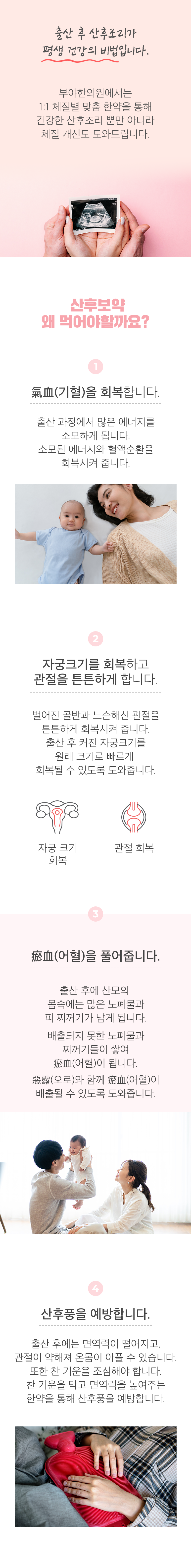 출산 후 산후조리가 평생 건강의 비법입니다. 부야한의원에서는 1:1 체질별 맞춤 한약을 통해 건강한 산후조리 뿐만 아니라 체질 개선도 도와드립니다. 산후보약 왜 먹어야할까요? ▷ ① 氣血(기혈)을 회복합니다. - 출산 과정에서 많은 에너지를 소모하게 됩니다. 소모된 에너지와 혈액순환을 회복시켜 줍니다. ② 자궁크기를 회복하고 관절을 튼튼하게 합니다. - 벌어진 골반과 느슨해진 관절을 튼튼하게 회복시켜 줍니다. 출산 후 커진 자궁크기를 원래 크기로 빠르게 회복될 수 있도록 도와줍니다. 자궁 크기 회복, 관절 회복. ③  瘀血(어혈)을 풀어줍니다. - 출산 후에 산모의 몸속에는 많은 노폐물과 피 찌꺼기가 남게 됩니다. 배출되지 못한 노폐물과 찌꺼기들이 쌓여 瘀血(어혈)이 됩니다. 惡露(오로)와 함께 瘀血(어혈)이 배출될 수 있도록 도와줍니다. ④ 산후풍을 예방합니다. - 출산 후에는 면역력이 떨어지고, 관절이 약해져 온몸이 아플 수 있습니다. 또한 찬 기운을 조심해야 합니다. 찬 기운을 막고 면역력을 높여주는 한약을 통해 산후풍을 예방합니다.