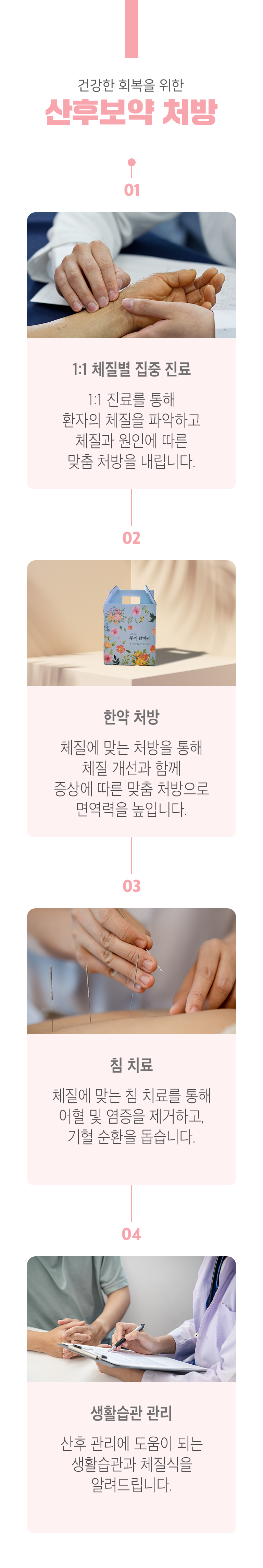 건강한 회복을 위한 산후보약 처방 ▷ 1. 1:1 체질별 집중 진료 - 1:1 진료를 통해 환자의 체질을 파악하고 체질과 원인에 따른 맞춤 처방을 내립니다. 2. 한약 처방 - 체질에 맞는 처방을 통해 체질 개선과 함께 증상에 따른 맞춤 처방으로 면역력을 높입니다. 3. 침 치료 - 체질에 맞는 침 치료를 통해 어혈 및 염증을 제거하고, 기혈 순환을 돕습니다. 4. 생활습관 관리 - 산후 관리에 도움이 되는 생활습관과 체질식을 알려드립니다.