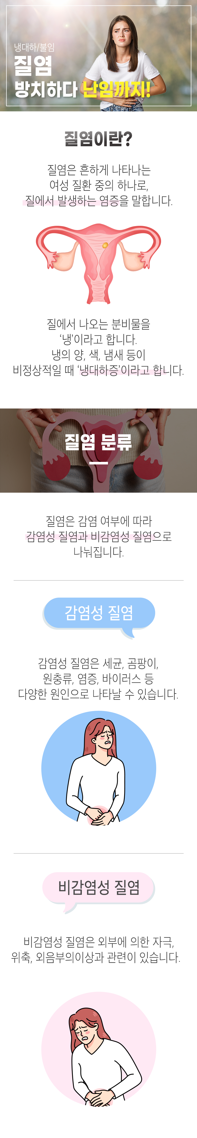 냉대하/불임 질염 방치하다 난임까지! 질염이란? 질염은 흔하게 나타나는 여성 질환 중의 하나로, 질에서 발생하는 염증을 말합니다. 질에서 나오는 분비물을 '냉'이라고 합니다. 냉의 양, 색, 냄새 등이 비정상적일 때 '냉대하증'이라고 합니다. 질염 분류 ▷ 질염은 감염 여부에 따라 감염성 질염과 비감염성 질염으로 나눠집니다. 감염성 질염 - 감염성 질염은 세균, 곰팡이, 원충류, 염증, 바이러스 등 다양한 원인으로 나타날 수 있습니다. 비감염성 질염 - 비감염성 질염은 외부에 의한 자극, 위축, 외음부의 이상과 관련이 있습니다.